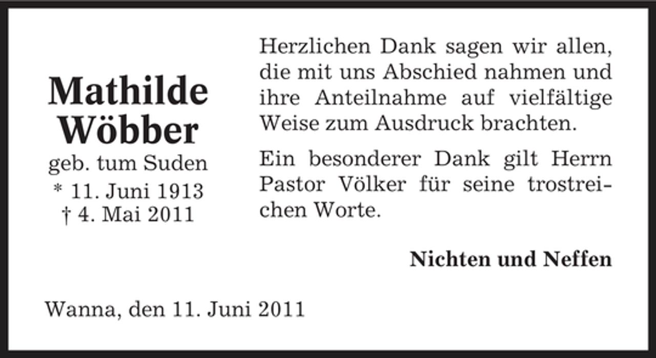 <p>Mathilde Wöbber<br />geb. tum Suden * 11. Juni 1913 † 4. Mai 2011</p><p>Herzlichen Dank sagen wir allen, die mit uns Abschied nahmen und ihre Anteilnahme auf vielfältige Weise zum Ausdruck brachten. Ein besonderer Dank gilt Herrn Pastor Völker für seine trostreichen Worte. Nichten und Neffen</p><p>Wanna, den 11. Juni 2011</p>