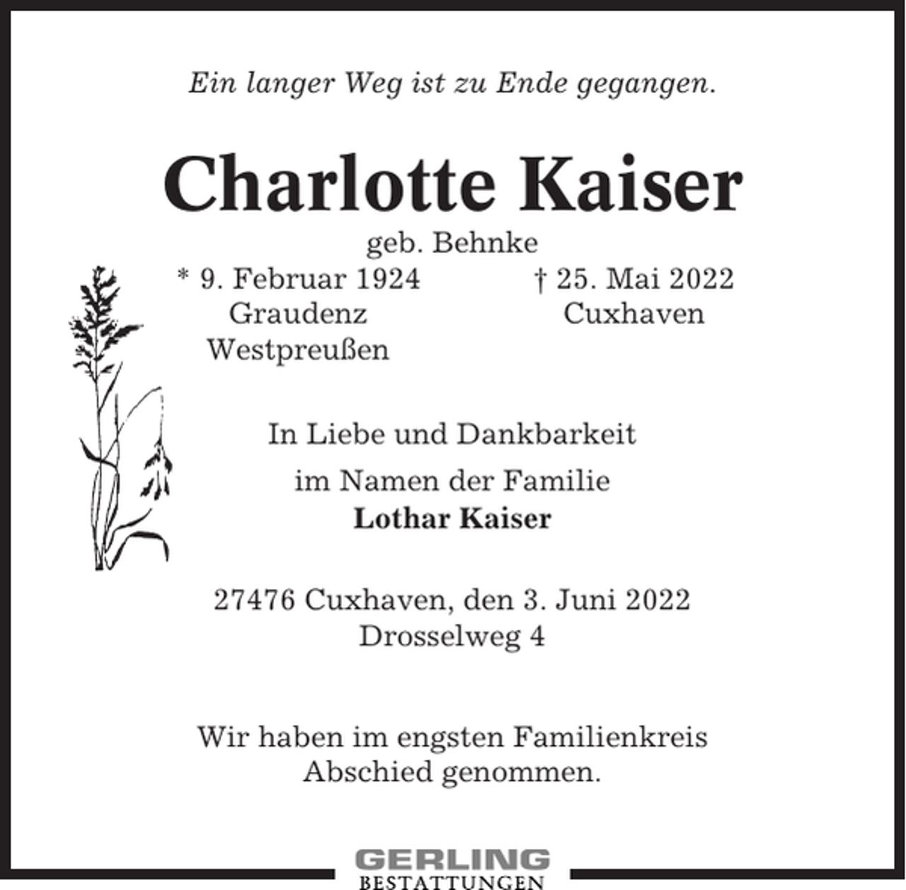 <p>Ein langer Weg ist zu Ende gegangen.</p><p>Charlotte Kaiser<br />geb. Behnke<br />* 9. Februar 1924<br />† 25. Mai 2022<br />Graudenz<br />Cuxhaven<br />Westpreußen<br />In Liebe und Dankbarkeit<br />im Namen der Familie<br />Lothar Kaiser<br />27476 Cuxhaven, den 3. Juni 2022<br />Drosselweg 4<br />Wir haben im engsten Familienkreis<br />Abschied genommen.</p>