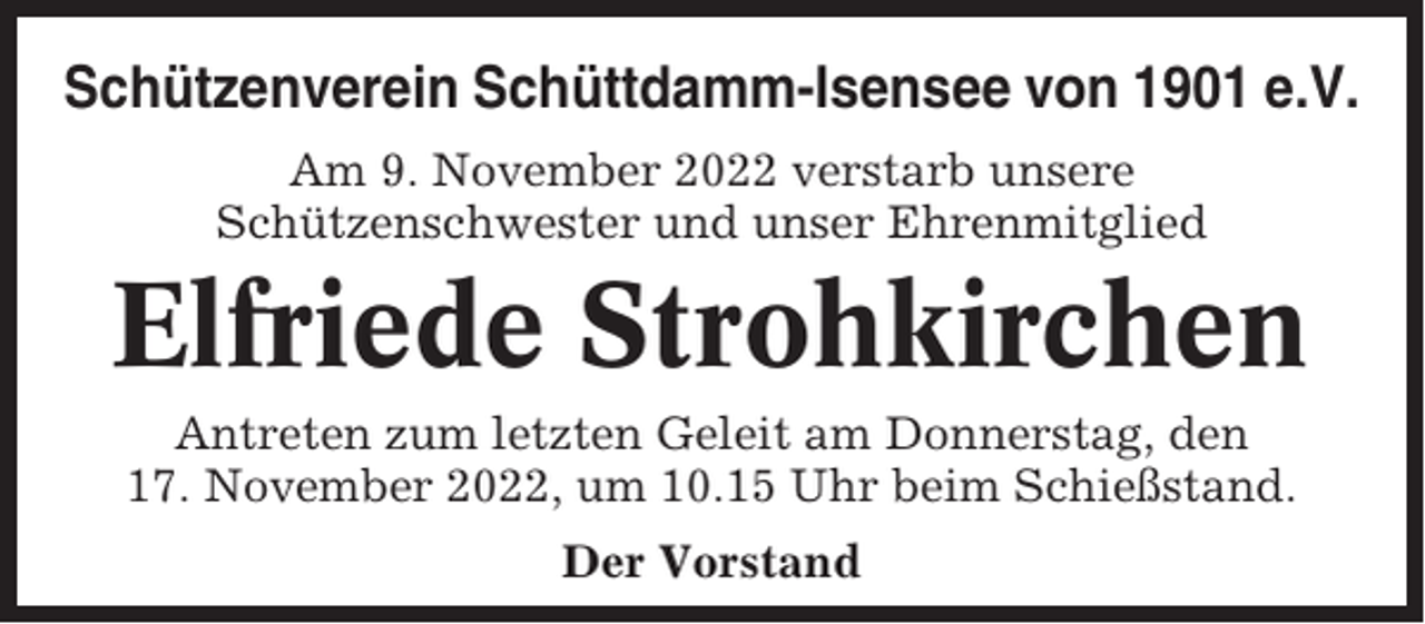 <p>Schützenverein Schüttdamm-Isensee von 1901 e.V.<br />Am 9. November 2022 verstarb unsere<br />Schützenschwester und unser Ehrenmitglied</p><p>Elfriede Strohkirchen<br />Antreten zum letzten Geleit am Donnerstag, den<br />17. November 2022, um 10.15 Uhr beim Schießstand.<br />Der Vorstand</p>