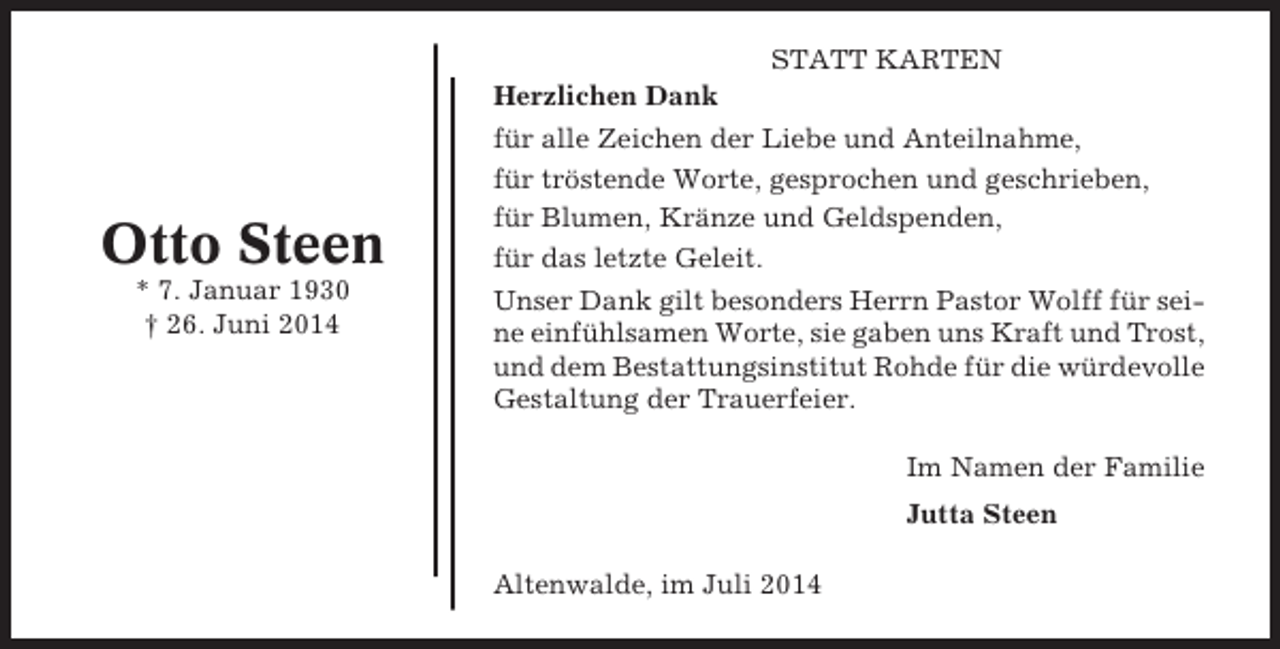 <p>Otto Steen<br />* 7. Januar 1930<br />† 26. Juni 2014</p><p>STATT KARTEN<br />Herzlichen Dank<br />für alle Zeichen der Liebe und Anteilnahme,<br />für tröstende Worte, gesprochen und geschrieben,<br />für Blumen, Kränze und Geldspenden,<br />für das letzte Geleit.<br />Unser Dank gilt besonders Herrn Pastor Wolff für seine einfühlsamen Worte, sie gaben uns Kraft und Trost,<br />und dem Bestattungsinstitut Rohde für die würdevolle<br />Gestaltung der Trauerfeier.<br />Im Namen der Familie<br />Jutta Steen<br />Altenwalde, im Juli 2014</p>