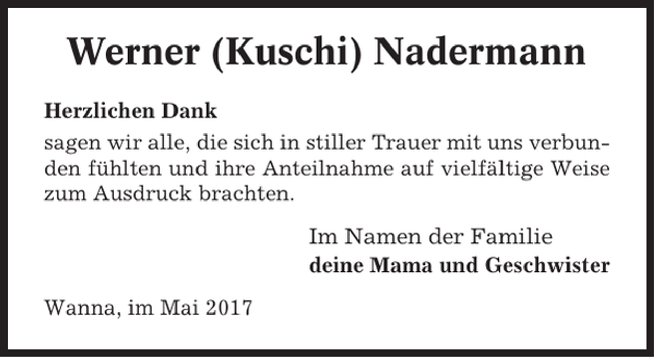 <p>Werner (Kuschi) Nadermann<br />Herzlichen Dank<br />sagen wir alle, die sich in stiller Trauer mit uns verbunden fühlten und ihre Anteilnahme auf vielfältige Weise<br />zum Ausdruck brachten.</p><p>Im Namen der Familie<br />deine Mama und Geschwister<br />Wanna, im Mai 2017</p>