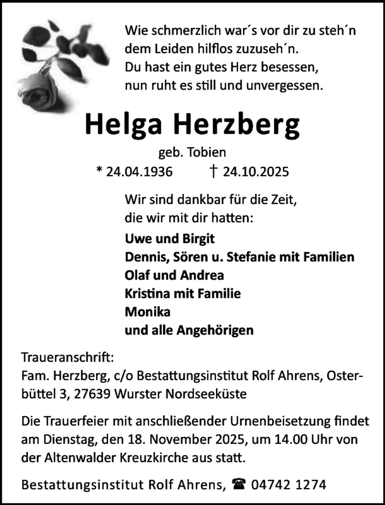 <p>Wie schmerzlich war´s vor dir zu steh´n<br />dem Leiden hilﬂos zuzuseh´n.<br />Du hast ein gutes Herz besessen,<br />nun ruht es s ll und unvergessen.</p><p>Helga Herzberg<br />geb. Tobien<br />* 24.04.1936<br />† 24.10.2025</p><p>Wir sind dankbar für die Zeit,<br />die wir mit dir ha en:<br />Uwe und Birgit<br />Dennis, Sören u. Stefanie mit Familien<br />Olaf und Andrea<br />Kris na mit Familie<br />Monika<br />und alle Angehörigen<br />Traueranschri :<br />Fam. Herzberg, c/o Besta ungsins tut Rolf Ahrens, Osterbü el 3, 27639 Wurster Nordseeküste<br />Die Trauerfeier mit anschließender Urnenbeisetzung ﬁndet<br />am Dienstag, den 18. November 2025, um 14.00 Uhr von<br />der Altenwalder Kreuzkirche aus sta .<br />Bestattungsinstitut Rolf Ahrens,  04742 1274</p>