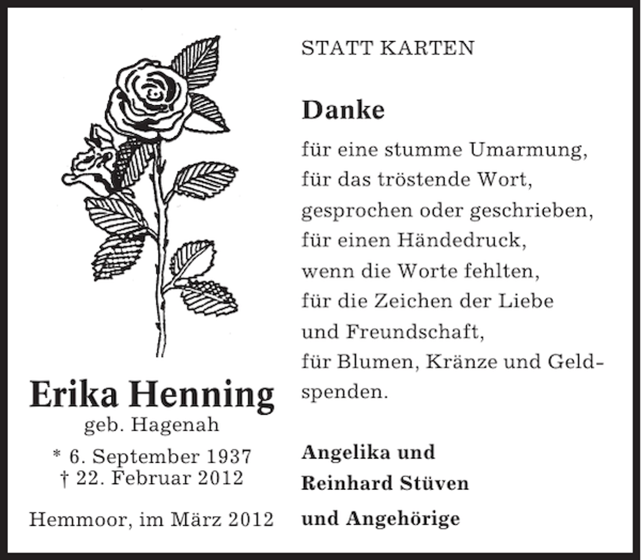 <p>STATT KARTEN</p><p>Danke</p><p>Erika Henning</p><p>für eine stumme Umarmung,<br />für das tröstende Wort,<br />gesprochen oder geschrieben,<br />für einen Händedruck,<br />wenn die Worte fehlten,<br />für die Zeichen der Liebe<br />und Freundschaft,<br />für Blumen, Kränze und Geldspenden.</p><p>geb. Hagenah<br />* 6. September 1937<br />† 22. Februar 2012</p><p>Angelika und<br />Reinhard Stüven</p><p>Hemmoor, im März 2012</p><p>und Angehörige</p>