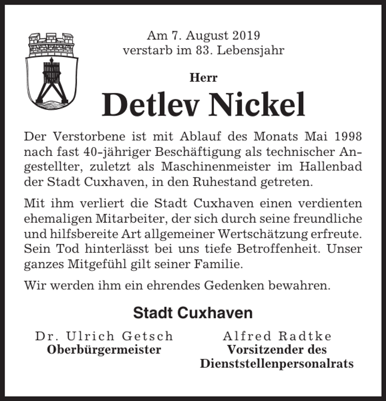 <p>Am 7. August 2019<br />verstarb im 83. Lebensjahr<br />Herr</p><p>Detlev Nickel<br />Der Verstorbene ist mit Ablauf des Monats Mai 1998<br />nach fast 40-jähriger Beschäftigung als technischer Angestellter, zuletzt als Maschinenmeister im Hallenbad<br />der Stadt Cuxhaven, in den Ruhestand getreten.<br />Mit ihm verliert die Stadt Cuxhaven einen verdienten<br />ehemaligen Mitarbeiter, der sich durch seine freundliche<br />und hilfsbereite Art allgemeiner Wertschätzung erfreute.<br />Sein Tod hinterlässt bei uns tiefe Betroffenheit. Unser<br />ganzes Mitgefühl gilt seiner Familie.<br />Wir werden ihm ein ehrendes Gedenken bewahren.</p><p>Stadt Cuxhaven<br />Dr. Ulrich Getsch<br />Oberbürgermeister</p><p>Alfred Radtke<br />Vorsitzender des<br />Dienststellenpersonalrats</p>
