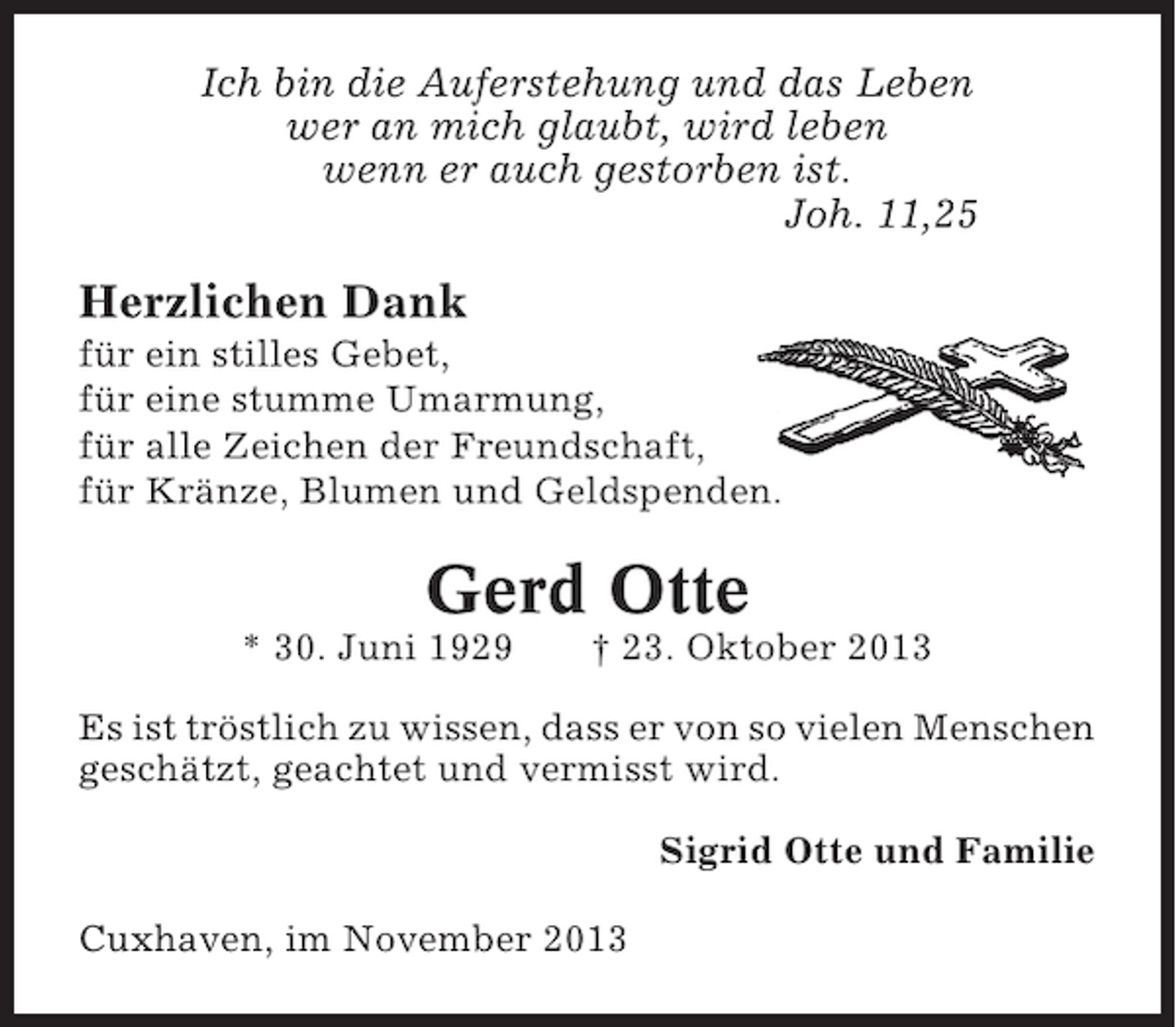 <p>Ich bin die Auferstehung und das Leben<br />wer an mich glaubt, wird leben<br />wenn er auch gestorben ist.<br />Joh. 11,25</p><p>Herzlichen Dank<br />für ein stilles Gebet,<br />für eine stumme Umarmung,<br />für alle Zeichen der Freundschaft,<br />für Kränze, Blumen und Geldspenden.</p><p>Gerd Otte<br />* 30. Juni 1929</p><p>† 23. Oktober 2013</p><p>Es ist tröstlich zu wissen, dass er von so vielen Menschen<br />geschätzt, geachtet und vermisst wird.<br />Sigrid Otte und Familie<br />Cuxhaven, im November 2013</p>