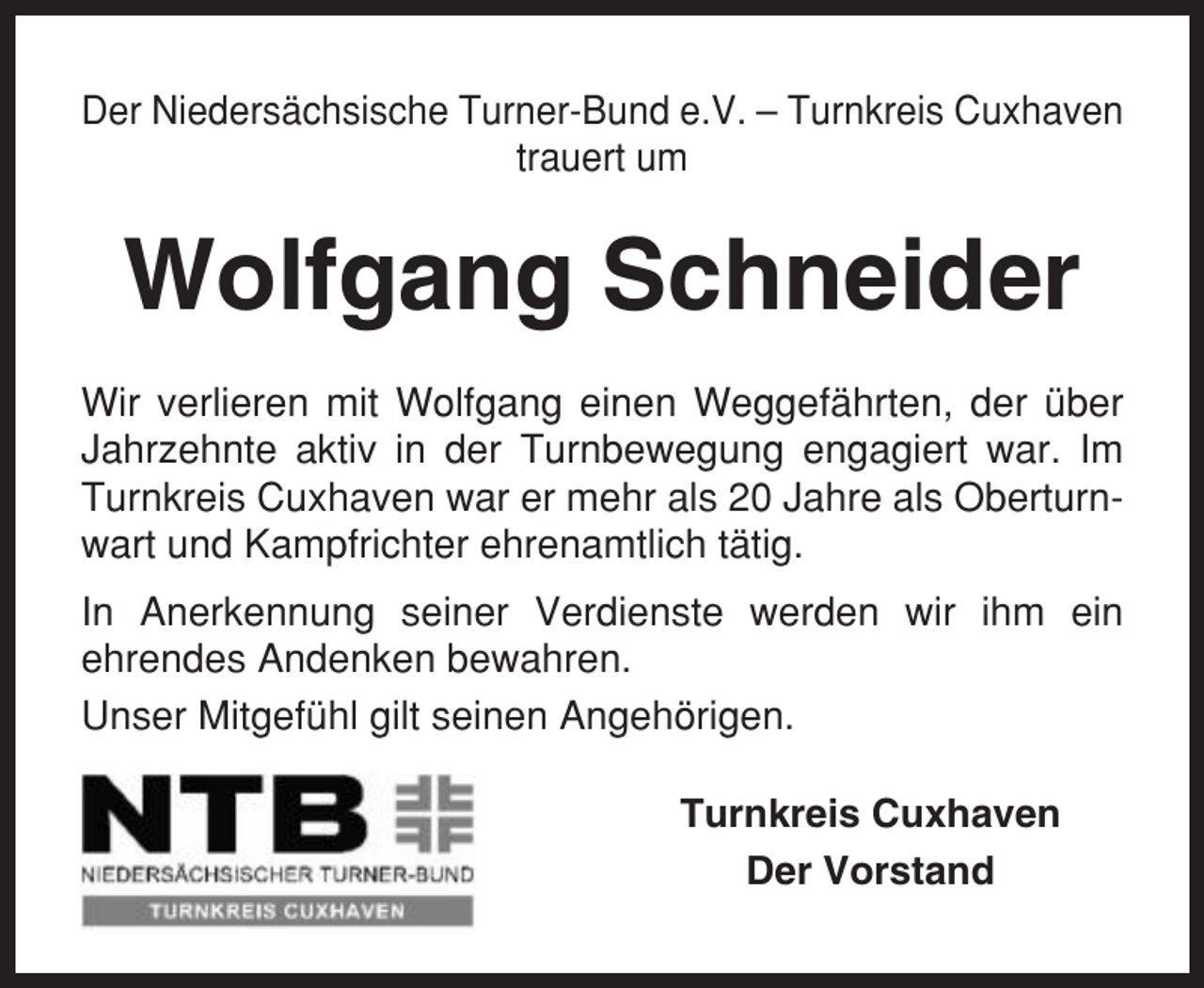 <p>Der Niedersächsische Turner-Bund e.V. – Turnkreis Cuxhaven<br />trauert um</p><p>Wolfgang Schneider<br />Wir verlieren mit Wolfgang einen Weggefährten, der über<br />Jahrzehnte aktiv in der Turnbewegung engagiert war. Im<br />Turnkreis Cuxhaven war er mehr als 20 Jahre als Oberturnwart und Kampfrichter ehrenamtlich tätig.<br />In Anerkennung seiner Verdienste werden wir ihm ein<br />ehrendes Andenken bewahren.<br />Unser Mitgefühl gilt seinen Angehörigen.<br />Turnkreis Cuxhaven<br />Der Vorstand</p>