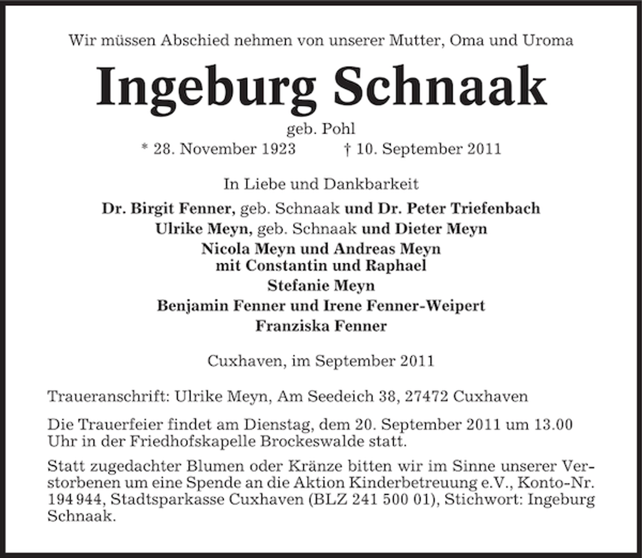 <p>Wir müssen Abschied nehmen von unserer Mutter, Oma und Uroma</p><p>Ingeburg Schnaak<br />geb. Pohl<br />* 28. November 1923<br />† 10. September 2011<br />In Liebe und Dankbarkeit<br />Dr. Birgit Fenner, geb. Schnaak und Dr. Peter Triefenbach<br />Ulrike Meyn, geb. Schnaak und Dieter Meyn<br />Nicola Meyn und Andreas Meyn<br />mit Constantin und Raphael<br />Stefanie Meyn<br />Benjamin Fenner und Irene Fenner-Weipert<br />Franziska Fenner<br />Cuxhaven, im September 2011<br />Traueranschrift: Ulrike Meyn, Am Seedeich 38, 27472 Cuxhaven<br />Die Trauerfeier findet am Dienstag, dem 20. September 2011 um 13.00<br />Uhr in der Friedhofskapelle Brockeswalde statt.<br />Statt zugedachter Blumen oder Kränze bitten wir im Sinne unserer Verstorbenen um eine Spende an die Aktion Kinderbetreuung e.V., Konto-Nr.<br />14, Stadtsparkasse Cuxhaven (BLZ 241 501), Stichwort: Ingeburg<br />Schnaak.</p>