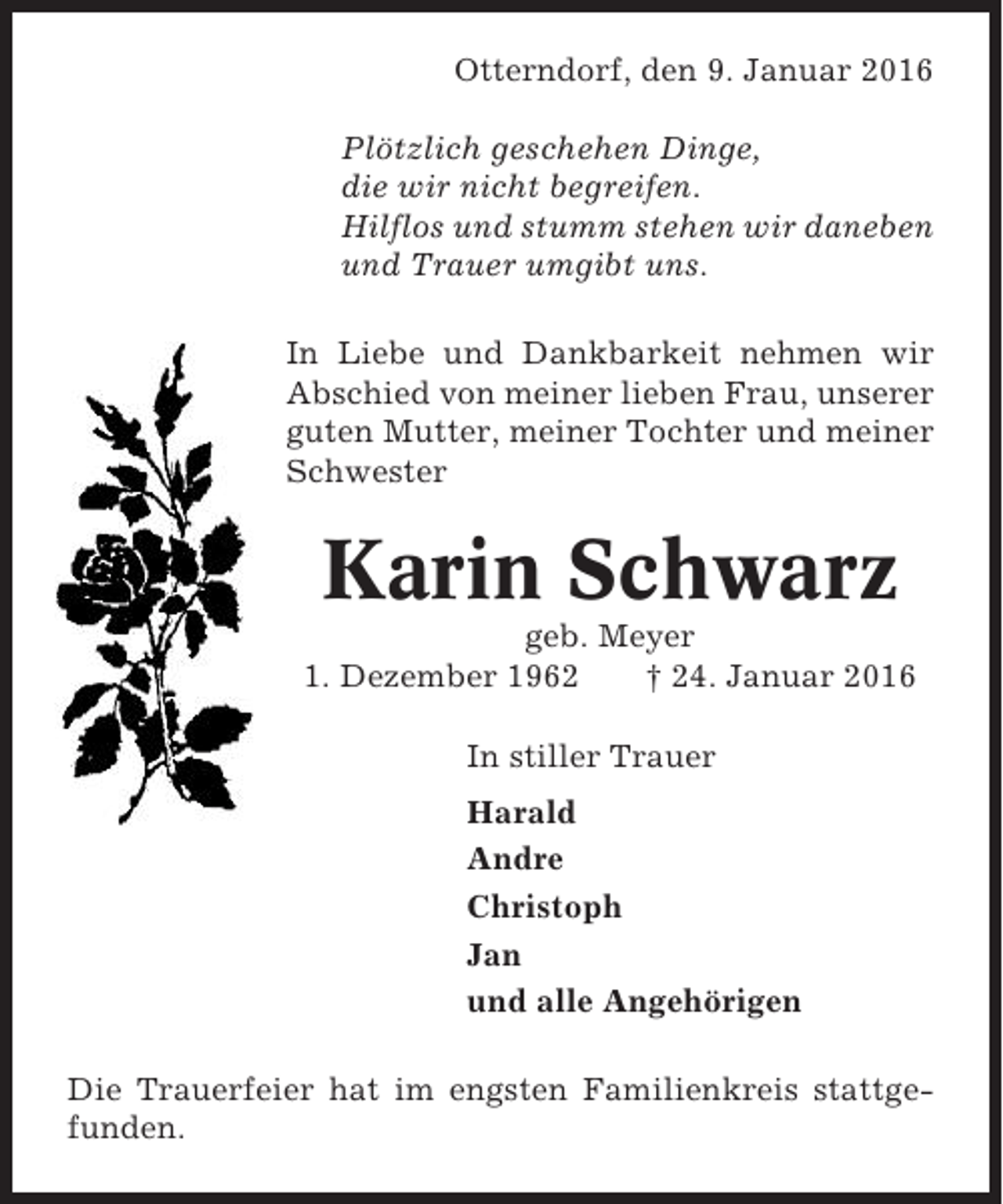 <p>Otterndorf, den 9. Januar 2016<br />Plötzlich geschehen Dinge,<br />die wir nicht begreifen.<br />Hilflos und stumm stehen wir daneben<br />und Trauer umgibt uns.<br />In Liebe und Dankbarkeit nehmen wir<br />Abschied von meiner lieben Frau, unserer<br />guten Mutter, meiner Tochter und meiner<br />Schwester</p><p>Karin Schwarz<br />geb. Meyer<br />1. Dezember 1962<br />† 24. Januar 2016<br />In stiller Trauer<br />Harald<br />Andre<br />Christoph<br />Jan<br />und alle Angehörigen<br />Die Trauerfeier hat im engsten Familienkreis stattgefunden.</p>