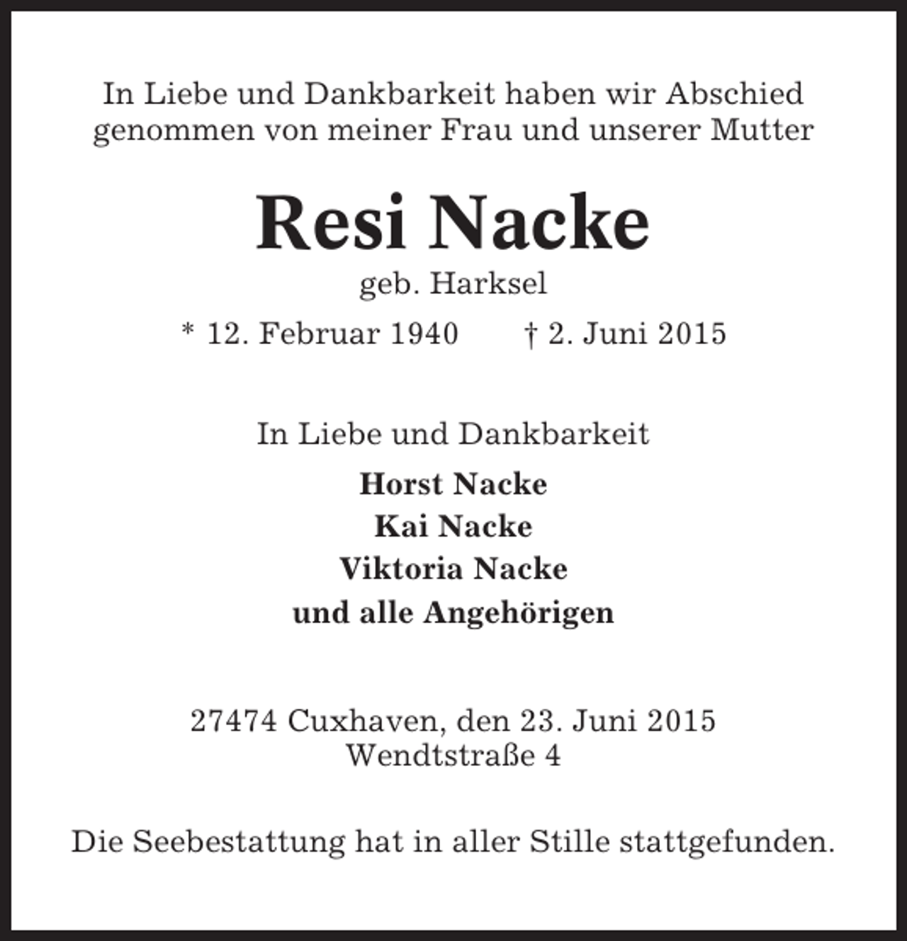 <p>In Liebe und Dankbarkeit haben wir Abschied<br />genommen von meiner Frau und unserer Mutter</p><p>Resi Nacke<br />geb. Harksel<br />* 12. Februar 1940</p><p>† 2. Juni 2015</p><p>In Liebe und Dankbarkeit<br />Horst Nacke<br />Kai Nacke<br />Viktoria Nacke<br />und alle Angehörigen<br />27474 Cuxhaven, den 23. Juni 2015<br />Wendtstraße 4<br />Die Seebestattung hat in aller Stille stattgefunden.</p>