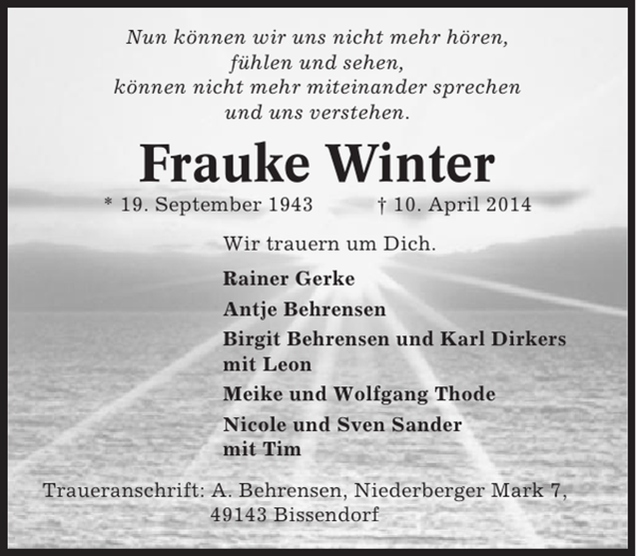 <p>Nun können wir uns nicht mehr hören,<br />fühlen und sehen,<br />können nicht mehr miteinander sprechen<br />und uns verstehen.</p><p>Frauke Winter<br />* 19. September 1943</p><p>† 10. April 2014</p><p>Wir trauern um Dich.<br />Rainer Gerke<br />Antje Behrensen<br />Birgit Behrensen und Karl Dirkers<br />mit Leon<br />Meike und Wolfgang Thode<br />Nicole und Sven Sander<br />mit Tim<br />Traueranschrift: A. Behrensen, Niederberger Mark 7,<br />49143 Bissendorf</p>