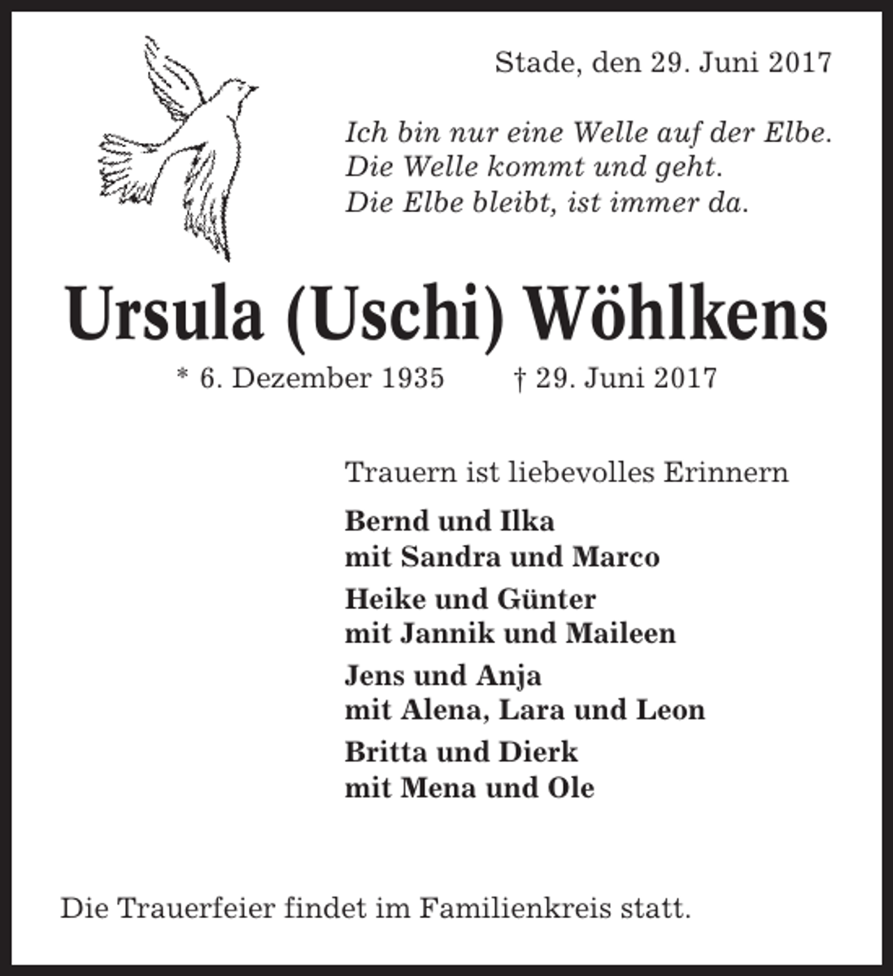 <p>Stade, den 29. Juni 2017<br />Ich bin nur eine Welle auf der Elbe.<br />Die Welle kommt und geht.<br />Die Elbe bleibt, ist immer da.</p><p>Ursula (Uschi) Wöhlkens<br />* 6. Dezember 1935</p><p>† 29. Juni 2017</p><p>Trauern ist liebevolles Erinnern<br />Bernd und Ilka<br />mit Sandra und Marco<br />Heike und Günter<br />mit Jannik und Maileen<br />Jens und Anja<br />mit Alena, Lara und Leon<br />Britta und Dierk<br />mit Mena und Ole</p><p>Die Trauerfeier findet im Familienkreis statt.</p>