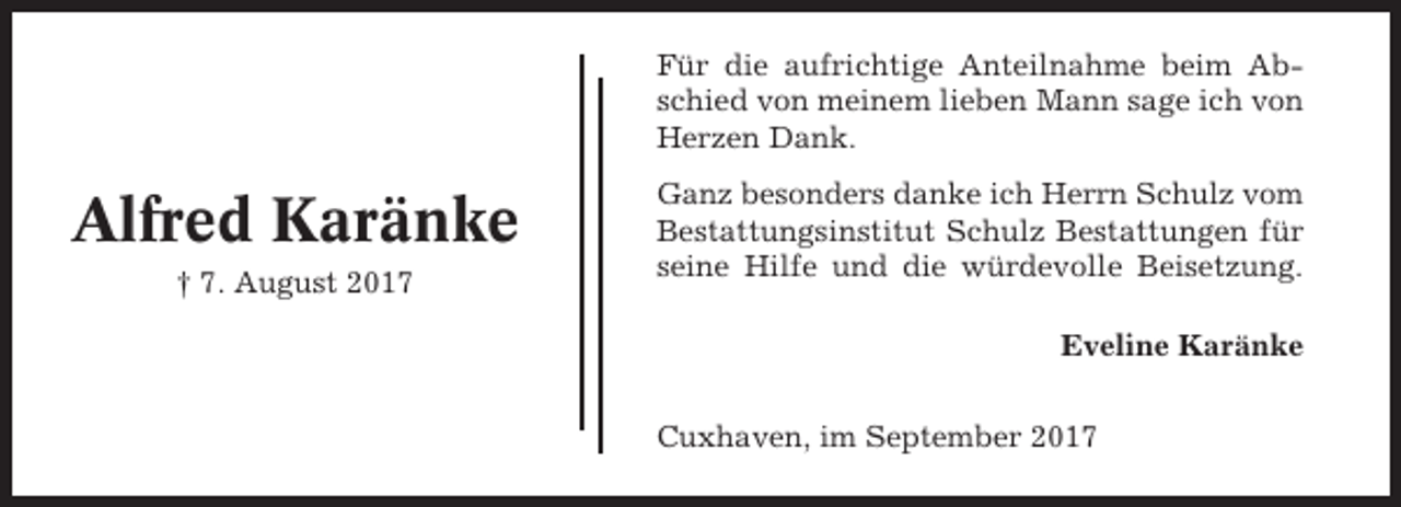 <p>Für die aufrichtige Anteilnahme beim Abschied von meinem lieben Mann sage ich von<br />Herzen Dank.</p><p>Alfred Karänke<br />† 7. August 2017</p><p>Ganz besonders danke ich Herrn Schulz vom<br />Bestattungsinstitut Schulz Bestattungen für<br />seine Hilfe und die würdevolle Beisetzung.<br />Eveline Karänke<br />Cuxhaven, im September 2017</p>