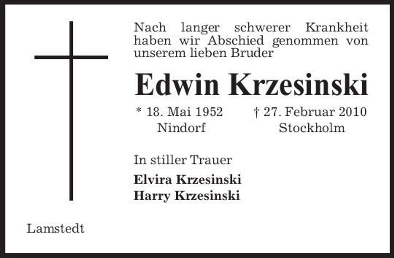 <p>Nach langer schwerer Krankheit haben wir Abschied genommen von unserem lieben Bruder</p><p>Edwin Krzesinski<br />* 18. Mai 1952 Nindorf In stiller Trauer Elvira Krzesinski Harry Krzesinski Lamstedt † 27. Februar 2010 Stockholm</p>