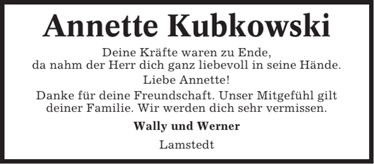 <p>Annette Kubkowski<br />Deine Kräfte waren zu Ende,<br />da nahm der Herr dich ganz liebevoll in seine Hände.<br />Liebe Annette!<br />Danke für deine Freundschaft. Unser Mitgefühl gilt<br />deiner Familie. Wir werden dich sehr vermissen.<br />Wally und Werner<br />Lamstedt</p>