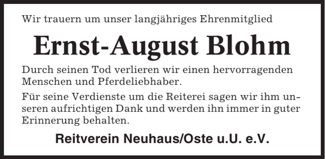 <p>Wir trauern um unser langjähriges Ehrenmitglied</p><p>Ernst-August Blohm<br />Durch seinen Tod verlieren wir einen hervorragenden<br />Menschen und Pferdeliebhaber.<br />Für seine Verdienste um die Reiterei sagen wir ihm unseren aufrichtigen Dank und werden ihn immer in guter<br />Erinnerung behalten.</p><p>Reitverein Neuhaus/Oste u.U. e.V.</p>