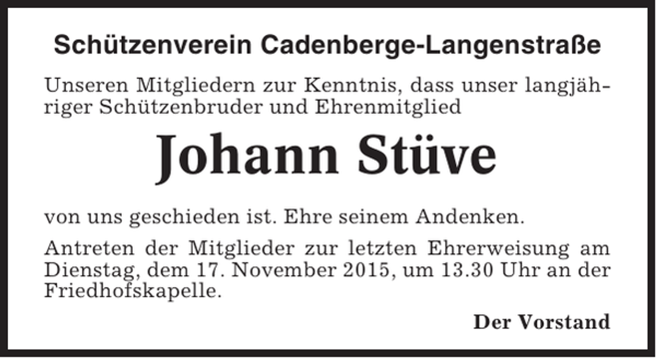 <p>Schützenverein Cadenberge-Langenstraße<br />Unseren Mitgliedern zur Kenntnis, dass unser langjähriger Schützenbruder und Ehrenmitglied</p><p>Johann Stüve<br />von uns geschieden ist. Ehre seinem Andenken.<br />Antreten der Mitglieder zur letzten Ehrerweisung am<br />Dienstag, dem 17. November 2015, um 13.30 Uhr an der<br />Friedhofskapelle.<br />Der Vorstand</p>