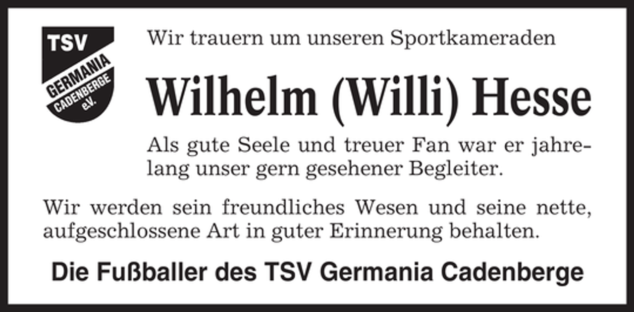<p>Wir trauern um unseren Sportkameraden</p><p>Wilhelm (Willi) Hesse<br />Als gute Seele und treuer Fan war er jahrelang unser gern gesehener Begleiter.<br />Wir werden sein freundliches Wesen und seine nette,<br />aufgeschlossene Art in guter Erinnerung behalten.</p><p>Die Fußballer des TSV Germania Cadenberge</p>