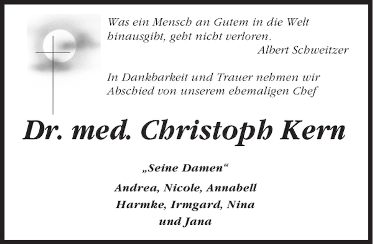 <p>Was ein Mensch an Gutem in die Welt<br />hinausgibt, geht nicht verloren.<br />Albert Schweitzer<br />In Dankbarkeit und Trauer nehmen wir<br />Abschied von unserem ehemaligen Chef</p><p>Dr. med. Christoph Kern<br />„Seine Damen“<br />Andrea, Nicole, Annabell<br />Harmke, Irmgard, Nina<br />und Jana</p>