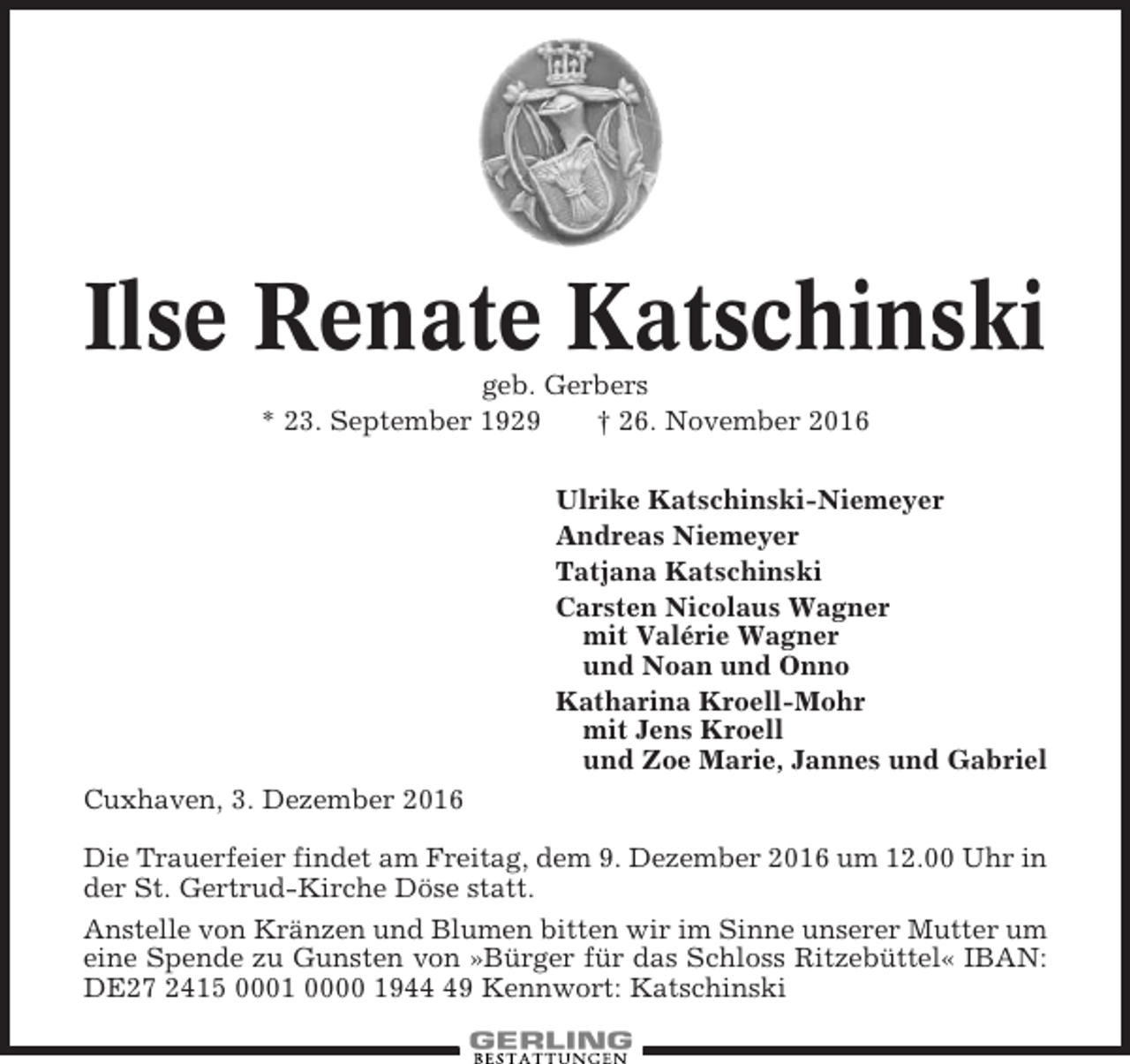 <p>Ilse Renate Katschinski<br />geb. Gerbers<br />* 23. September 1929<br />† 26. November 2016<br />Ulrike Katschinski-Niemeyer<br />Andreas Niemeyer<br />Tatjana Katschinski<br />Carsten Nicolaus Wagner<br />mit Valérie Wagner<br />und Noan und Onno<br />Katharina Kroell-Mohr<br />mit Jens Kroell<br />und Zoe Marie, Jannes und Gabriel<br />Cuxhaven, 3. Dezember 2016<br />Die Trauerfeier findet am Freitag, dem 9. Dezember 2016 um 12.00 Uhr in<br />der St. Gertrud-Kirche Döse statt.<br />Anstelle von Kränzen und Blumen bitten wir im Sinne unserer Mutter um<br />eine Spende zu Gunsten von »Bürger für das Schloss Ritzebüttel« IBAN:<br />DE27 2415 0001 0000 1949 Kennwort: Katschinski</p>