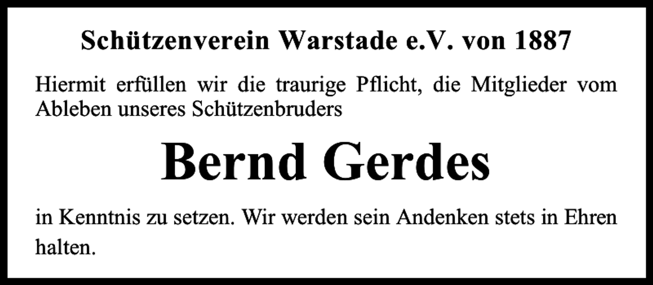 <p>Schützenverein Warstade e.V. von 1887<br />Hiermit erfüllen wir die traurige Pflicht, die Mitglieder vom<br />Ableben unseres Schützenbruders</p><p>Bernd Gerdes<br />in Kenntnis zu setzen. Wir werden sein Andenken stets in Ehren<br />halten.</p>
