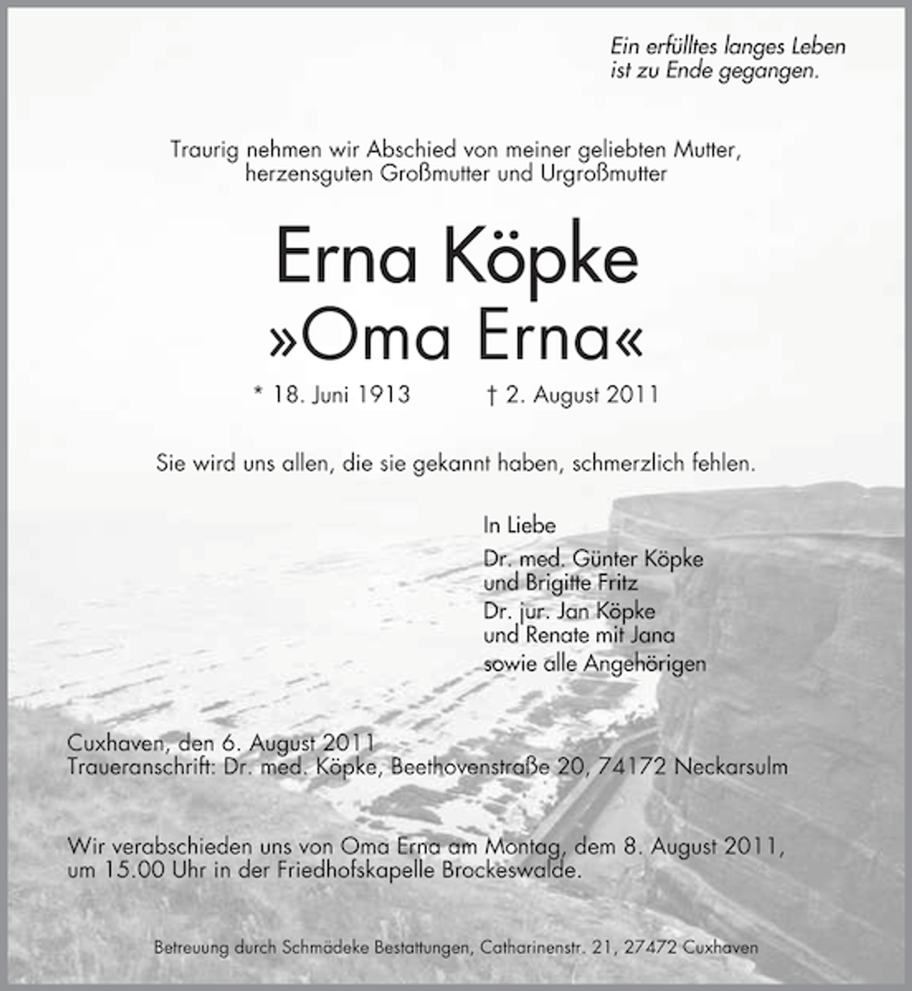 <p>Ein erfülltes langes Leben<br />ist zu Ende gegangen.<br />Traurig nehmen wir Abschied von meiner geliebten Mutter,<br />herzensguten Großmutter und Urgroßmutter</p><p>Erna Köpke</p><p>»Oma Erna«<br />* 18. Juni 1913</p><p>† 2. August 2011</p><p>Sie wird uns allen, die sie gekannt haben, schmerzlich fehlen.<br />In Liebe<br />Dr. med. Günter Köpke<br />und Brigitte Fritz<br />Dr. jur. Jan Köpke<br />und Renate mit Jana<br />sowie alle Angehörigen<br />Cuxhaven, den 6. August 2011<br />Traueranschrift: Dr. med. Köpke, Beethovenstraße 20, 74172 Neckarsulm<br />Wir verabschieden uns von Oma Erna am Montag, dem 8. August 2011,<br />um 15.00 Uhr in der Friedhofskapelle Brockeswalde.<br />Betreuung durch Schmädeke Bestattungen, Catharinenstr. 21, 27472 Cuxhaven</p>