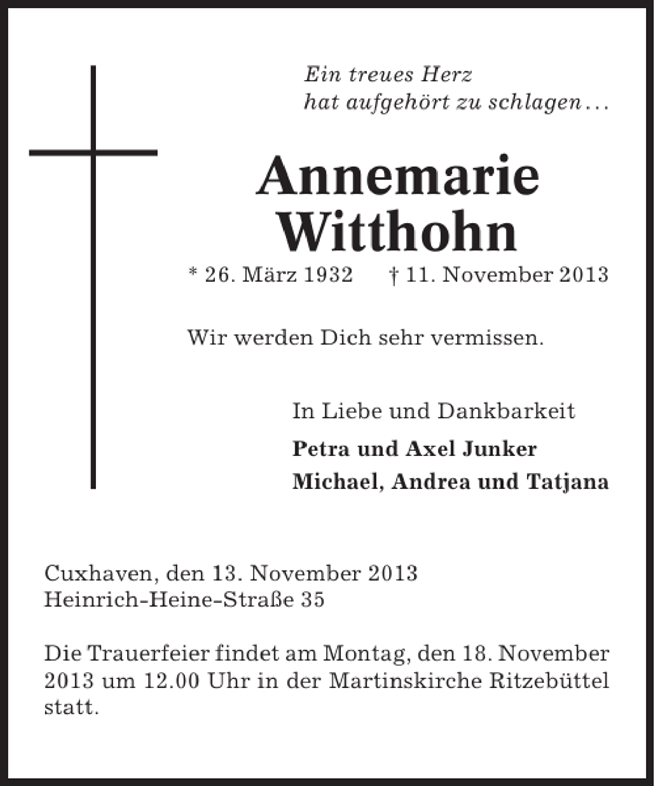 <p>Ein treues Herz<br />hat aufgehört zu schlagen . . .</p><p>Annemarie<br />Witthohn<br />* 26. März 1932</p><p>† 11. November 2013</p><p>Wir werden Dich sehr vermissen.<br />In Liebe und Dankbarkeit<br />Petra und Axel Junker<br />Michael, Andrea und Tatjana</p><p>Cuxhaven, den 13. November 2013<br />Heinrich-Heine-Straße 35<br />Die Trauerfeier findet am Montag, den 18. November<br />2013 um 12.00 Uhr in der Martinskirche Ritzebüttel<br />statt.</p>