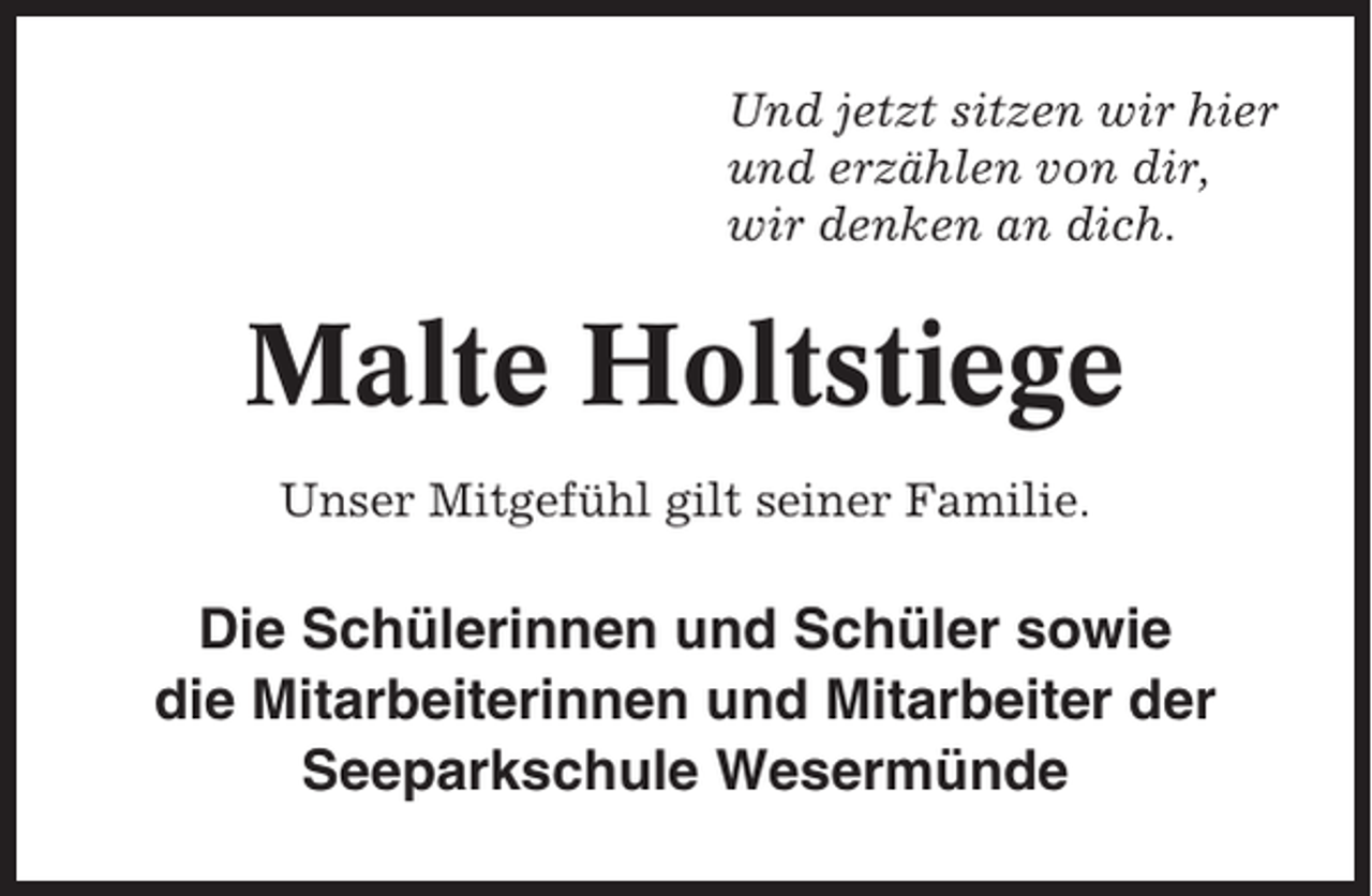 <p>Und jetzt sitzen wir hier<br />und erzählen von dir,<br />wir denken an dich.</p><p>Malte Holtstiege<br />Unser Mitgefühl gilt seiner Familie.</p><p>Die Schülerinnen und Schüler sowie<br />die Mitarbeiterinnen und Mitarbeiter der<br />Seeparkschule Wesermünde</p>