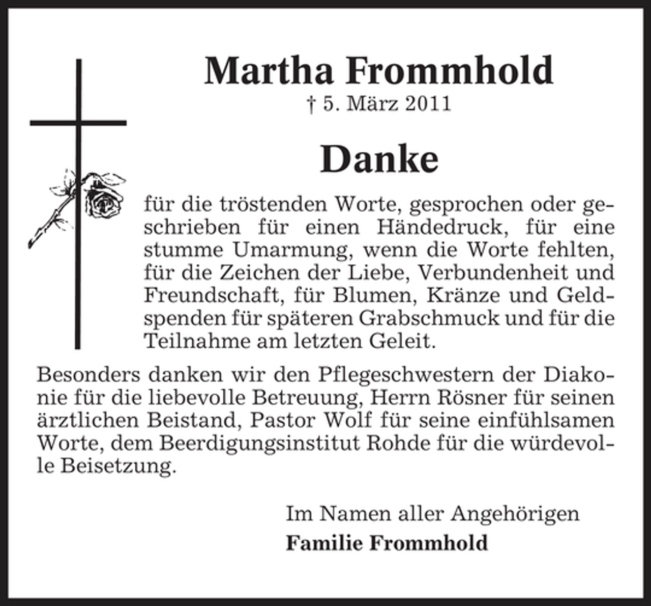 <p>Martha Frommhold<br />† 5. März 2011</p><p>Danke<br />für die tröstenden Worte, gesprochen oder geschrieben für einen Händedruck, für eine stumme Umarmung, wenn die Worte fehlten, für die Zeichen der Liebe, Verbundenheit und Freundschaft, für Blumen, Kränze und Geldspenden für späteren Grabschmuck und für die Teilnahme am letzten Geleit. Besonders danken wir den Pflegeschwestern der Diakonie für die liebevolle Betreuung, Herrn Rösner für seinen ärztlichen Beistand, Pastor Wolf für seine einfühlsamen Worte, dem Beerdigungsinstitut Rohde für die würdevolle Beisetzung. Im Namen aller Angehörigen Familie Frommhold</p>