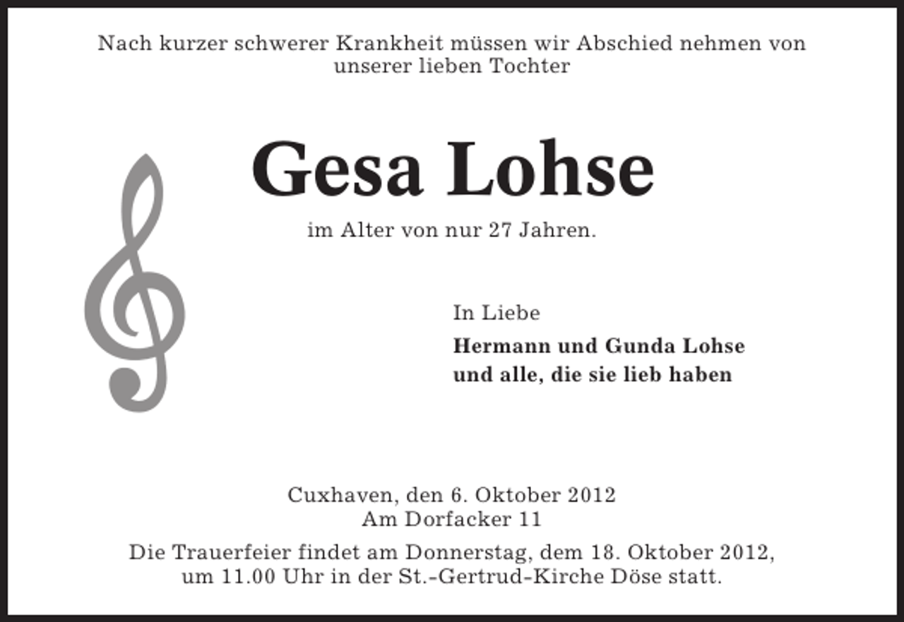 <p>Nach kurzer schwerer Krankheit müssen wir Abschied nehmen von<br />unserer lieben Tochter</p><p>Gesa Lohse<br />im Alter von nur 27 Jahren.</p><p>In Liebe<br />Hermann und Gunda Lohse<br />und alle, die sie lieb haben</p><p>Cuxhaven, den 6. Oktober 2012<br />Am Dorfacker 11<br />Die Trauerfeier findet am Donnerstag, dem 18. Oktober 2012,<br />um 11.00 Uhr in der St.-Gertrud-Kirche Döse statt.</p>