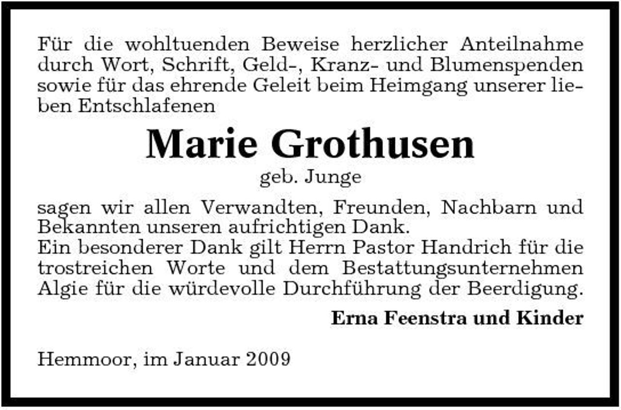 <p>Für die wohltuenden Beweise herzlicher Anteilnahme durch Wort, Schrift, Geld-, Kranz- und Blumenspenden sowie für das ehrende Geleit beim Heimgang unserer lieben Entschlafenen</p><p>Marie Grothusen<br />geb. Junge sagen wir allen Verwandten, Freunden, Nachbarn und Bekannten unseren aufrichtigen Dank. Ein besonderer Dank gilt Herrn Pastor Handrich für die trostreichen Worte und dem Bestattungsunternehmen Algie für die würdevolle Durchführung der Beerdigung. Erna Feenstra und Kinder Hemmoor, im Januar 2009</p>