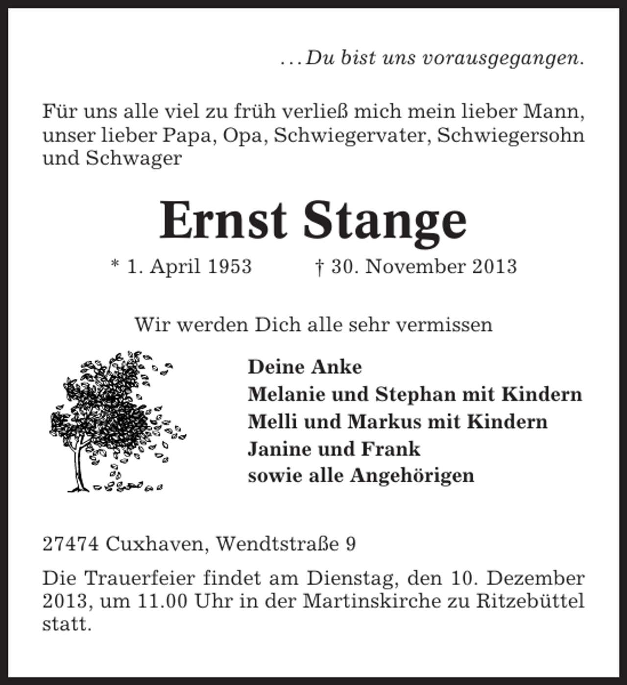 <p>. . . Du bist uns vorausgegangen.<br />Für uns alle viel zu früh verließ mich mein lieber Mann,<br />unser lieber Papa, Opa, Schwiegervater, Schwiegersohn<br />und Schwager</p><p>Ernst Stange<br />* 1. April 1953</p><p>† 30. November 2013</p><p>Wir werden Dich alle sehr vermissen<br />Deine Anke<br />Melanie und Stephan mit Kindern<br />Melli und Markus mit Kindern<br />Janine und Frank<br />sowie alle Angehörigen<br />27474 Cuxhaven, Wendtstraße 9<br />Die Trauerfeier findet am Dienstag, den 10. Dezember<br />2013, um 11.00 Uhr in der Martinskirche zu Ritzebüttel<br />statt.</p>