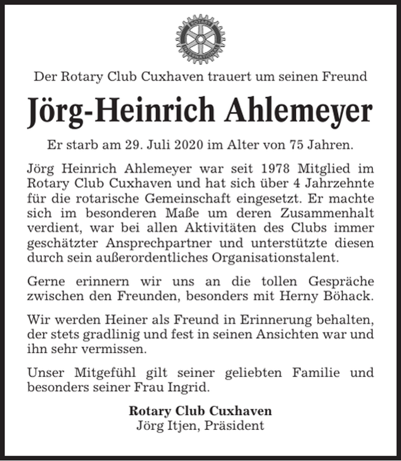 <p>Der Rotary Club Cuxhaven trauert um seinen Freund</p><p>Jörg-Heinrich Ahlemeyer<br />Er starb am 29. Juli 2020 im Alter von 75 Jahren.<br />Jörg Heinrich Ahlemeyer war seit 1978 Mitglied im<br />Rotary Club Cuxhaven und hat sich über 4 Jahrzehnte<br />für die rotarische Gemeinschaft eingesetzt. Er machte<br />sich im besonderen Maße um deren Zusammenhalt<br />verdient, war bei allen Aktivitäten des Clubs immer<br />geschätzter Ansprechpartner und unterstützte diesen<br />durch sein außerordentliches Organisationstalent.<br />Gerne erinnern wir uns an die tollen Gespräche<br />zwischen den Freunden, besonders mit Herny Böhack.<br />Wir werden Heiner als Freund in Erinnerung behalten,<br />der stets gradlinig und fest in seinen Ansichten war und<br />ihn sehr vermissen.<br />Unser Mitgefühl gilt seiner geliebten Familie und<br />besonders seiner Frau Ingrid.<br />Rotary Club Cuxhaven<br />Jörg Itjen, Präsident</p>