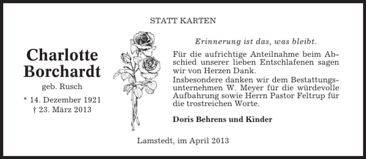 <p>STATT KARTEN</p><p>Erinnerung ist das, was bleibt.</p><p>Charlotte<br />Borchardt<br />geb. Rusch<br />* 14. Dezember 1921<br />† 23. März 2013</p><p>Für die aufrichtige Anteilnahme beim Abschied unserer lieben Entschlafenen sagen<br />wir von Herzen Dank.<br />Insbesondere danken wir dem Bestattungsunternehmen W. Meyer für die würdevolle<br />Aufbahrung sowie Herrn Pastor Feltrup für<br />die trostreichen Worte.<br />Doris Behrens und Kinder<br />Lamstedt, im April 2013</p>