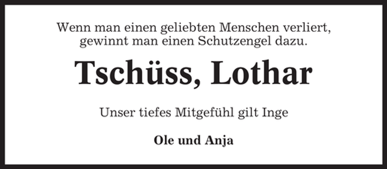 <p>Wenn man einen geliebten Menschen verliert,<br />gewinnt man einen Schutzengel dazu.</p><p>Tschüss, Lothar<br />Unser tiefes Mitgefühl gilt Inge<br />Ole und Anja</p>