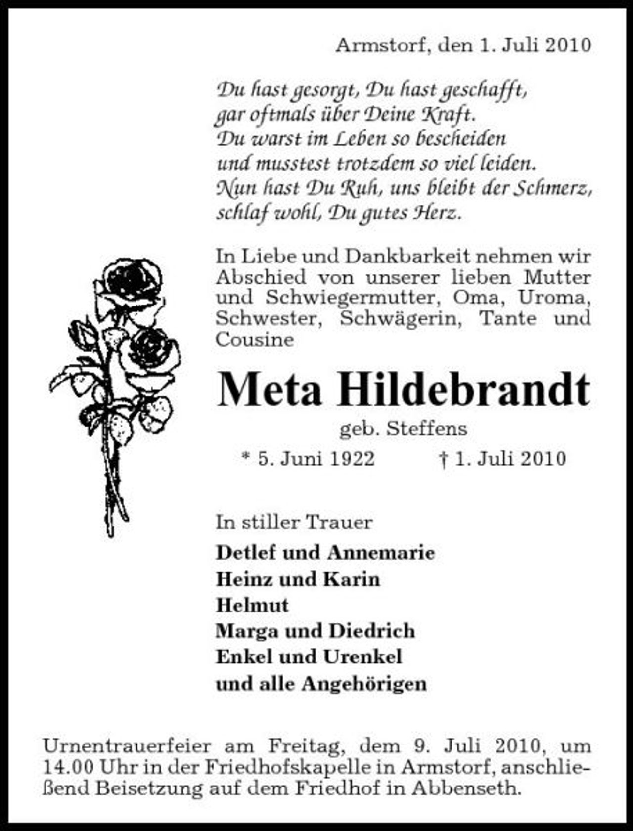 <p>Armstorf, den 1. Juli 2010</p><p>Du hast gesorgt, Du hast geschafft, gar oftmals über Deine Kraft. Du warst im Leben so bescheiden und musstest trotzdem so viel leiden. Nun hast Du Ruh, uns bleibt der Schmerz, schlaf wohl, Du gutes Herz.<br />In Liebe und Dankbarkeit nehmen wir Abschied von unserer lieben Mutter und Schwiegermutter, Oma, Uroma, Schwester, Schwägerin, Tante und Cousine</p><p>Meta Hildebrandt<br />geb. Steffens * 5. Juni 1922 † 1. Juli 2010 In stiller Trauer Detlef und Annemarie Heinz und Karin Helmut Marga und Diedrich Enkel und Urenkel und alle Angehörigen Urnentrauerfeier am Freitag, dem 9. Juli 2010, um 14.00 Uhr in der Friedhofskapelle in Armstorf, anschließend Beisetzung auf dem Friedhof in Abbenseth.</p>