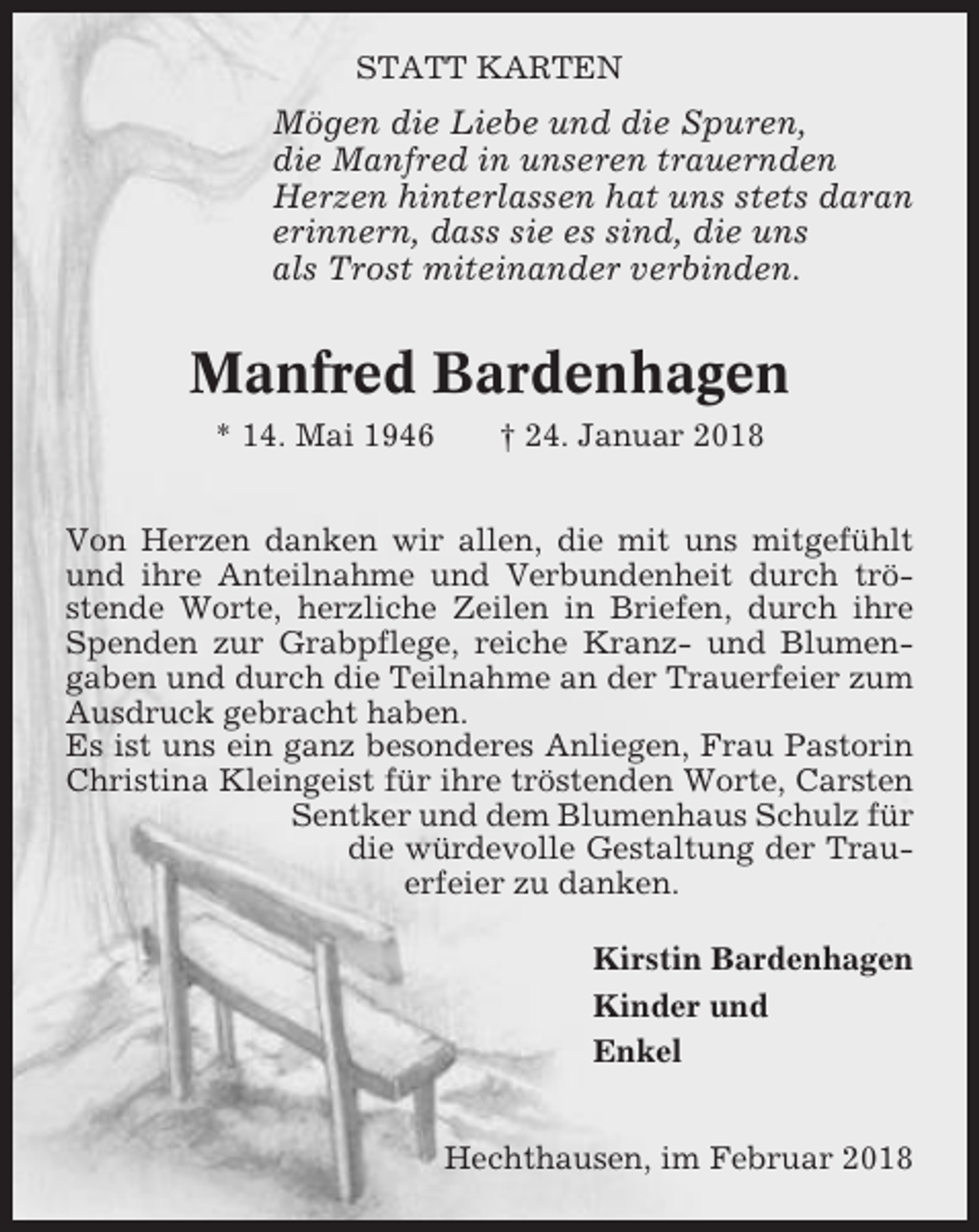 <p>STATT KARTEN</p><p>Mögen die Liebe und die Spuren,<br />die Manfred in unseren trauernden<br />Herzen hinterlassen hat uns stets daran<br />erinnern, dass sie es sind, die uns<br />als Trost miteinander verbinden.</p><p>Manfred Bardenhagen<br />* 14. Mai 1946</p><p>† 24. Januar 2018</p><p>Von Herzen danken wir allen, die mit uns mitgefühlt<br />und ihre Anteilnahme und Verbundenheit durch tröstende Worte, herzliche Zeilen in Briefen, durch ihre<br />Spenden zur Grabpflege, reiche Kranz- und Blumengaben und durch die Teilnahme an der Trauerfeier zum<br />Ausdruck gebracht haben.<br />Es ist uns ein ganz besonderes Anliegen, Frau Pastorin<br />Christina Kleingeist für ihre tröstenden Worte, Carsten<br />Sentker und dem Blumenhaus Schulz für<br />die würdevolle Gestaltung der Trauerfeier zu danken.<br />Kirstin Bardenhagen<br />Kinder und<br />Enkel<br />Hechthausen, im Februar 2018</p>