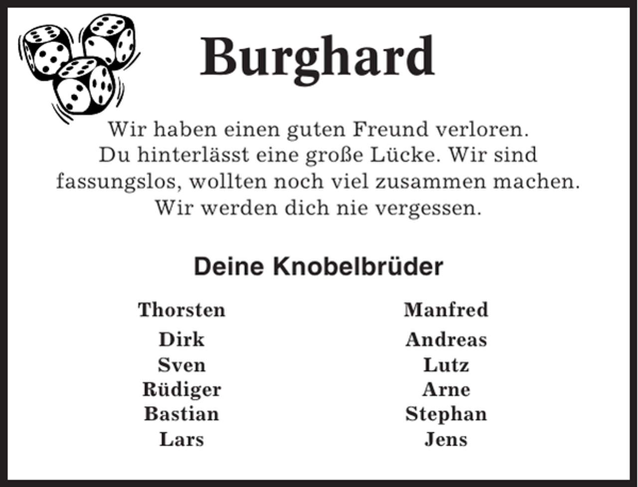 <p>Burghard<br />Wir haben einen guten Freund verloren.<br />Du hinterlässt eine große Lücke. Wir sind<br />fassungslos, wollten noch viel zusammen machen.<br />Wir werden dich nie vergessen.</p><p>Deine Knobelbrüder<br />Thorsten<br />Dirk<br />Sven<br />Rüdiger<br />Bastian<br />Lars</p><p>Manfred<br />Andreas<br />Lutz<br />Arne<br />Stephan<br />Jens</p>