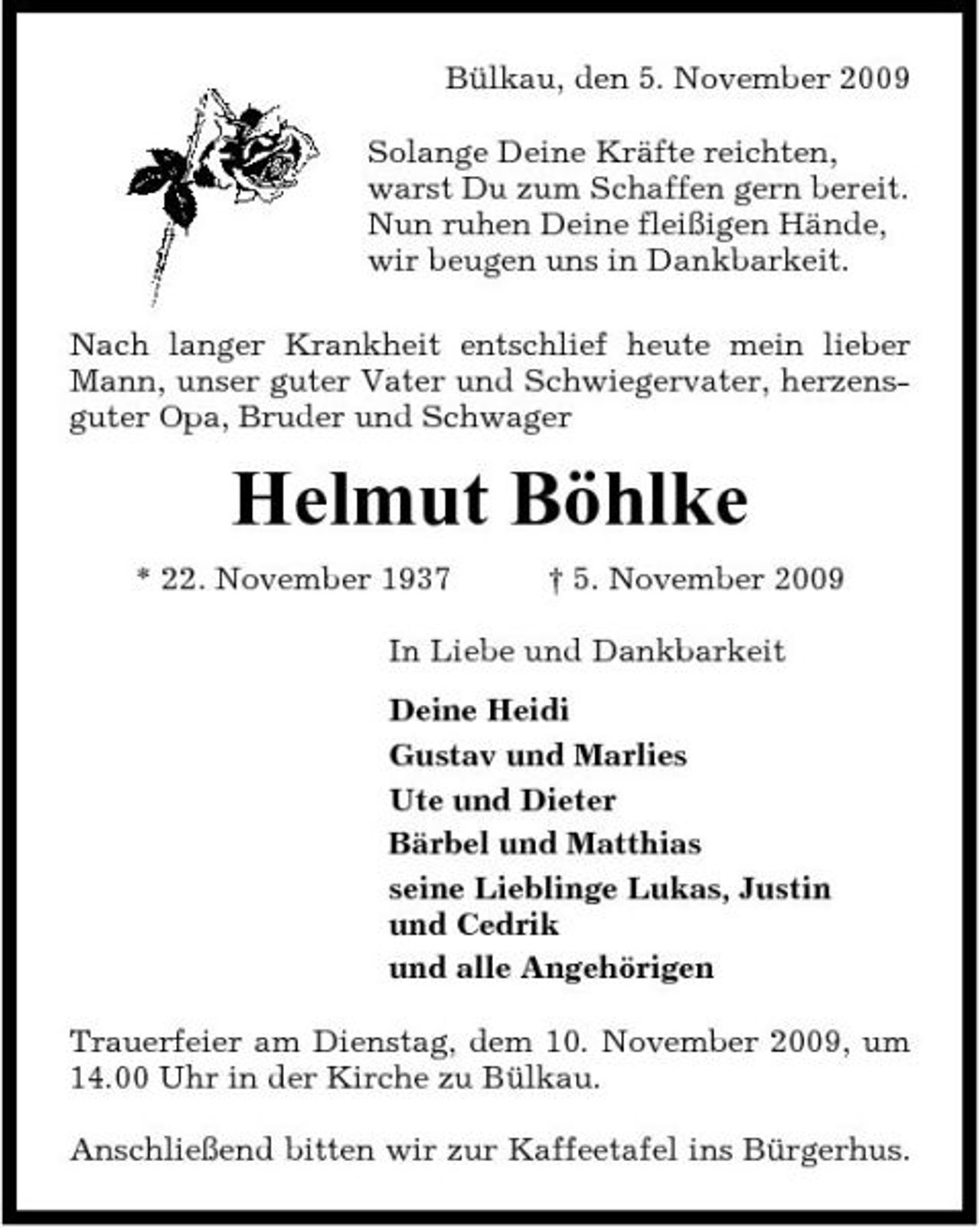 <p>Bülkau, den 5. November 2009 Solange Deine Kräfte reichten, warst Du zum Schaffen gern bereit. Nun ruhen Deine fleißigen Hände, wir beugen uns in Dankbarkeit. Nach langer Krankheit entschlief heute mein lieber Mann, unser guter Vater und Schwiegervater, herzensguter Opa, Bruder und Schwager</p><p>Helmut Böhlke<br />* 22. November 1937 † 5. November 2009 In Liebe und Dankbarkeit Deine Heidi Gustav und Marlies Ute und Dieter Bärbel und Matthias seine Lieblinge Lukas, Justin und Cedrik und alle Angehörigen Trauerfeier am Dienstag, dem 10. November 2009, um 14.00 Uhr in der Kirche zu Bülkau. Anschließend bitten wir zur Kaffeetafel ins Bürgerhus.</p>