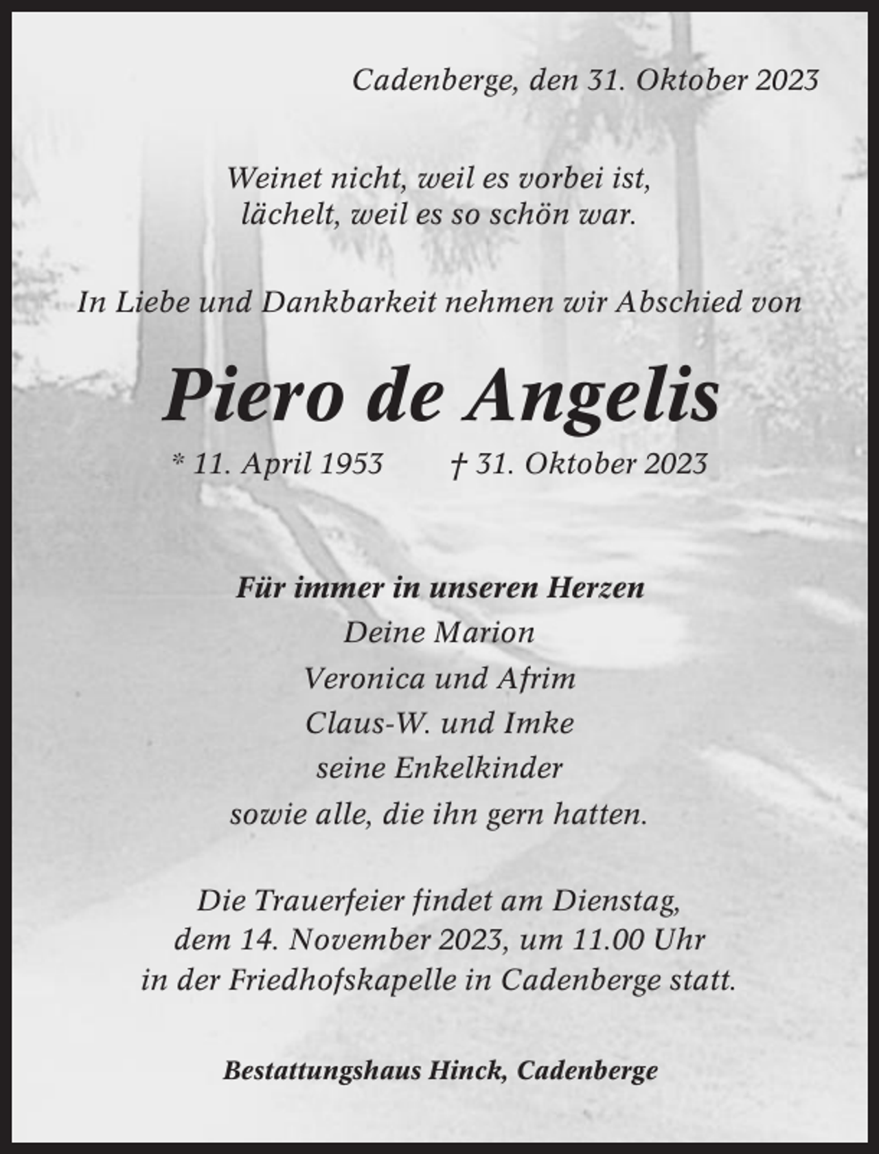 <p>Cadenberge, den 31. Oktober 2023<br />Weinet nicht, weil es vorbei ist,<br />lächelt, weil es so schön war.<br />In Liebe und Dankbarkeit nehmen wir Abschied von</p><p>Piero de Angelis<br />* 11. April 1953</p><p>† 31. Oktober 2023</p><p>Für immer in unseren Herzen<br />Deine Marion<br />Veronica und Afrim<br />Claus-W. und Imke<br />seine Enkelkinder<br />sowie alle, die ihn gern hatten.<br />Die Trauerfeier findet am Dienstag,<br />dem 14. November 2023, um 11.00 Uhr<br />in der Friedhofskapelle in Cadenberge statt.<br />Bestattungshaus Hinck, Cadenberge</p>