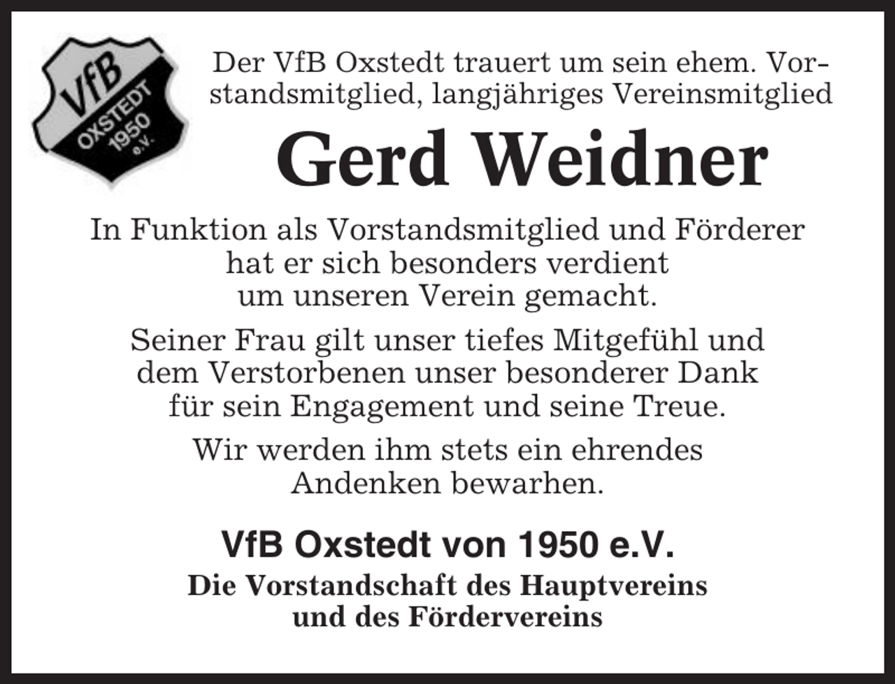 <p>Der VfB Oxstedt trauert um sein ehem. Vorstandsmitglied, langjähriges Vereinsmitglied</p><p>Gerd Weidner<br />In Funktion als Vorstandsmitglied und Förderer<br />hat er sich besonders verdient<br />um unseren Verein gemacht.<br />Seiner Frau gilt unser tiefes Mitgefühl und<br />dem Verstorbenen unser besonderer Dank<br />für sein Engagement und seine Treue.<br />Wir werden ihm stets ein ehrendes<br />Andenken bewarhen.</p><p>VfB Oxstedt von 1950 e.V.<br />Die Vorstandschaft des Hauptvereins<br />und des Fördervereins</p>