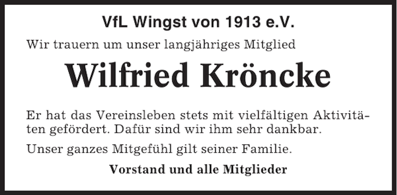 <p>VfL Wingst von 1913 e.V.<br />Wir trauern um unser langjähriges Mitglied</p><p>Wilfried Kröncke<br />Er hat das Vereinsleben stets mit vielfältigen Aktivitäten gefördert. Dafür sind wir ihm sehr dankbar.<br />Unser ganzes Mitgefühl gilt seiner Familie.<br />Vorstand und alle Mitglieder</p>