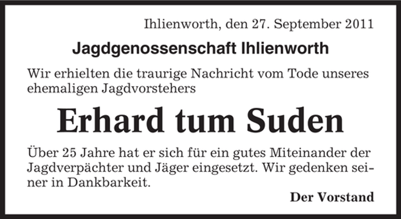 <p>Ihlienworth, den 27. September 2011</p><p>Jagdgenossenschaft Ihlienworth<br />Wir erhielten die traurige Nachricht vom Tode unseres<br />ehemaligen Jagdvorstehers</p><p>Erhard tum Suden<br />Über 25 Jahre hat er sich für ein gutes Miteinander der<br />Jagdverpächter und Jäger eingesetzt. Wir gedenken seiner in Dankbarkeit.<br />Der Vorstand</p>