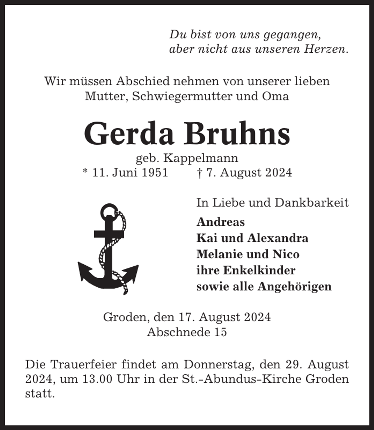 <p>Du bist von uns gegangen,<br />aber nicht aus unseren Herzen.<br />Wir müssen Abschied nehmen von unserer lieben<br />Mutter, Schwiegermutter und Oma</p><p>Gerda Bruhns<br />geb. Kappelmann<br />* 11. Juni 1951<br />† 7. August 2024<br />In Liebe und Dankbarkeit<br />Andreas<br />Kai und Alexandra<br />Melanie und Nico<br />ihre Enkelkinder<br />sowie alle Angehörigen<br />Groden, den 17. August 2024<br />Abschnede 15<br />Die Trauerfeier findet am Donnerstag, den 29. August<br />2024, um 13.00 Uhr in der St.-Abundus-Kirche Groden<br />statt.</p>