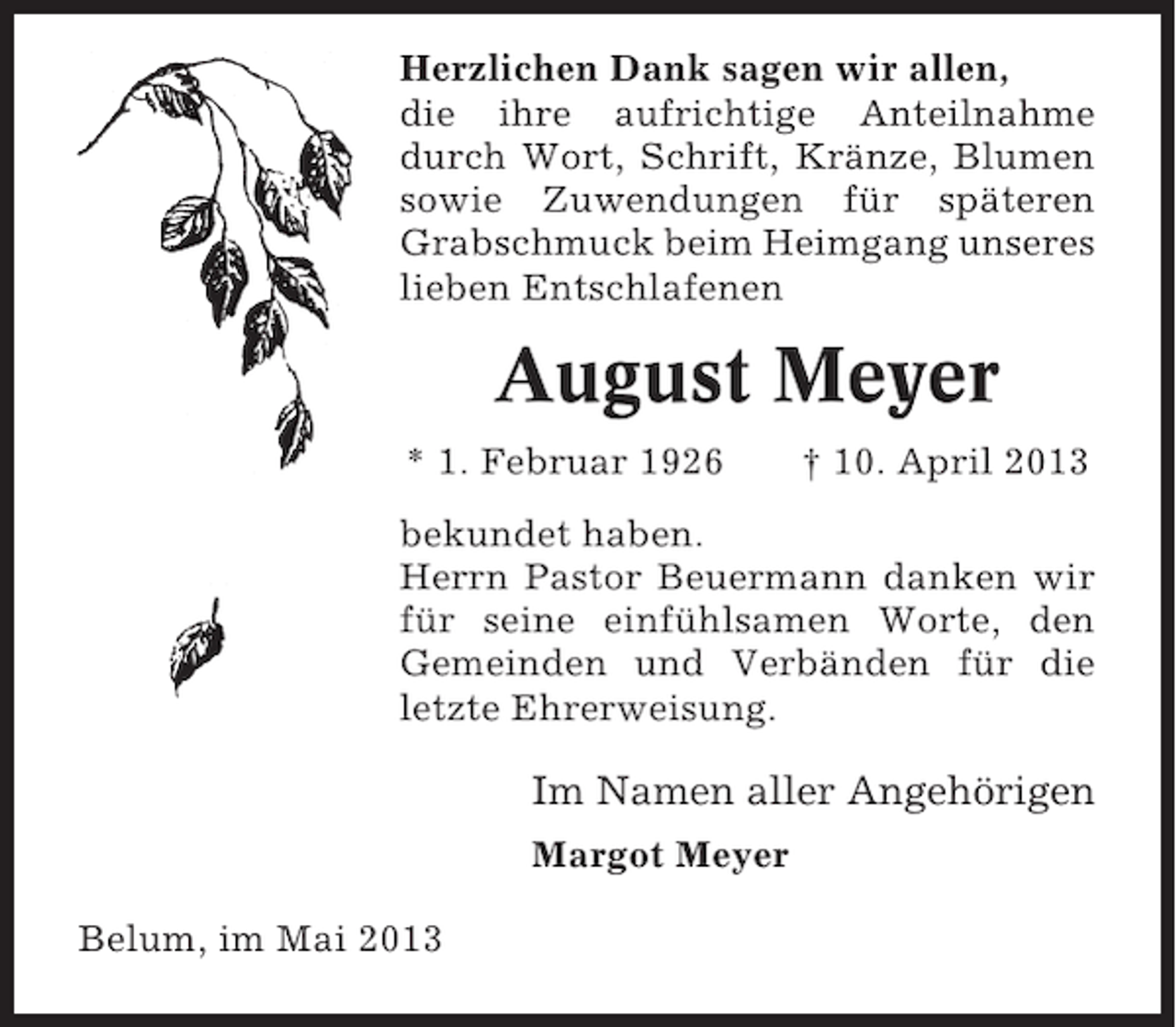 <p>Herzlichen Dank sagen wir allen,<br />die ihre aufrichtige Anteilnahme<br />durch Wort, Schrift, Kränze, Blumen<br />sowie Zuwendungen für späteren<br />Grabschmuck beim Heimgang unseres<br />lieben Entschlafenen</p><p>August Meyer<br />* 1. Februar 1926</p><p>† 10. April 2013</p><p>bekundet haben.<br />Herrn Pastor Beuermann danken wir<br />für seine einfühlsamen Worte, den<br />Gemeinden und Verbänden für die<br />letzte Ehrerweisung.</p><p>Im Namen aller Angehörigen<br />Margot Meyer<br />Belum, im Mai 2013</p>