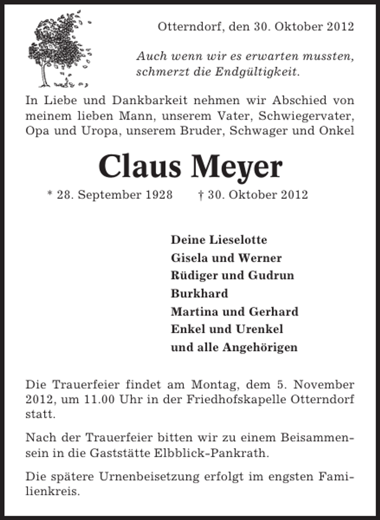 <p>Otterndorf, den 30. Oktober 2012<br />Auch wenn wir es erwarten mussten,<br />schmerzt die Endgültigkeit.<br />In Liebe und Dankbarkeit nehmen wir Abschied von<br />meinem lieben Mann, unserem Vater, Schwiegervater,<br />Opa und Uropa, unserem Bruder, Schwager und Onkel</p>
<p>Claus Meyer<br />* 28. September 1928</p>
<p>† 30. Oktober 2012</p>
<p>Deine Lieselotte<br />Gisela und Werner<br />Rüdiger und Gudrun<br />Burkhard<br />Martina und Gerhard<br />Enkel und Urenkel<br />und alle Angehörigen<br />Die Trauerfeier findet am Montag, dem 5. November<br />2012, um 11.00 Uhr in der Friedhofskapelle Otterndorf<br />statt.<br />Nach der Trauerfeier bitten wir zu einem Beisammensein in die Gaststätte Elbblick-Pankrath.<br />Die spätere Urnenbeisetzung erfolgt im engsten Familienkreis.</p>
