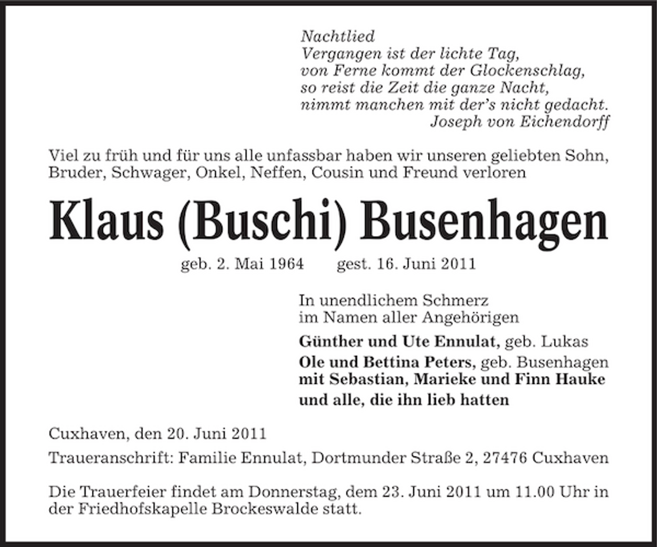 <p>Nachtlied Vergangen ist der lichte Tag, von Ferne kommt der Glockenschlag, so reist die Zeit die ganze Nacht, nimmt manchen mit der’s nicht gedacht. Joseph von Eichendorff Viel zu früh und für uns alle unfassbar haben wir unseren geliebten Sohn, Bruder, Schwager, Onkel, Neffen, Cousin und Freund verloren</p>
<p>Klaus (Buschi) Busenhagen<br />geb. 2. Mai 1964 gest. 16. Juni 2011 In unendlichem Schmerz im Namen aller Angehörigen Günther und Ute Ennulat, geb. Lukas Ole und Bettina Peters, geb. Busenhagen mit Sebastian, Marieke und Finn Hauke und alle, die ihn lieb hatten Cuxhaven, den 20. Juni 2011 Traueranschrift: Familie Ennulat, Dortmunder Straße 2, 27476 Cuxhaven Die Trauerfeier findet am Donnerstag, dem 23. Juni 2011 um 11.00 Uhr in der Friedhofskapelle Brockeswalde statt.</p>
