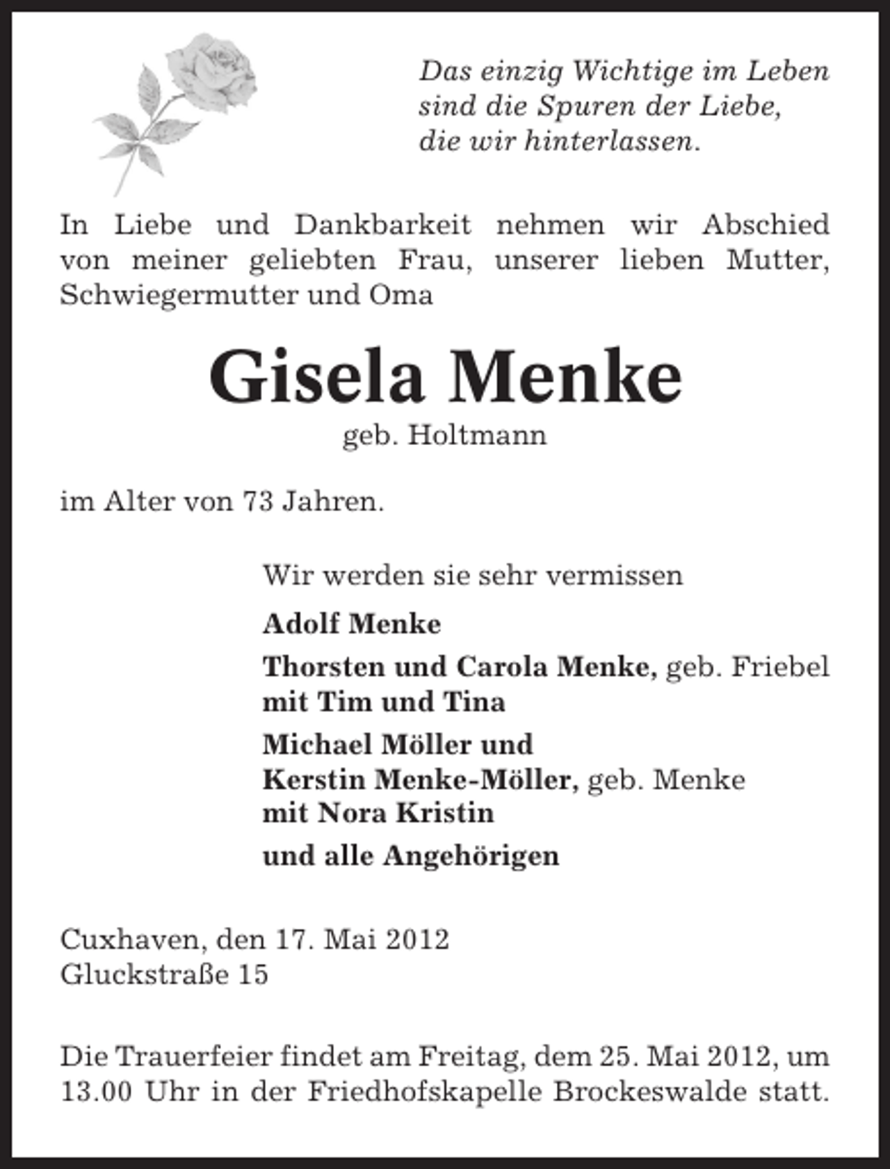 <p>Das einzig Wichtige im Leben<br />sind die Spuren der Liebe,<br />die wir hinterlassen.<br />In Liebe und Dankbarkeit nehmen wir Abschied<br />von meiner geliebten Frau, unserer lieben Mutter,<br />Schwiegermutter und Oma</p><p>Gisela Menke<br />geb. Holtmann<br />im Alter von 73 Jahren.<br />Wir werden sie sehr vermissen<br />Adolf Menke<br />Thorsten und Carola Menke, geb. Friebel<br />mit Tim und Tina<br />Michael Möller und<br />Kerstin Menke-Möller, geb. Menke<br />mit Nora Kristin<br />und alle Angehörigen<br />Cuxhaven, den 17. Mai 2012<br />Gluckstraße 15<br />Die Trauerfeier findet am Freitag, dem 25. Mai 2012, um<br />13.00 Uhr in der Friedhofskapelle Brockeswalde statt.</p>