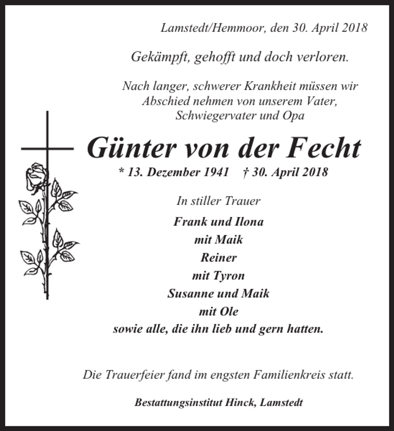 <p>Lamstedt/Hemmoor, den 30. April 2018</p><p>Gekämpft, gehofft und doch verloren.<br />Nach langer, schwerer Krankheit müssen wir<br />Abschied nehmen von unserem Vater,<br />Schwiegervater und Opa</p><p>Günter von der Fecht<br />* 13. Dezember 1941</p><p>† 30. April 2018</p><p>In stiller Trauer<br />Frank und Ilona<br />mit Maik<br />Reiner<br />mit Tyron<br />Susanne und Maik<br />mit Ole<br />sowie alle, die ihn lieb und gern hatten.</p><p>Die Trauerfeier fand im engsten Familienkreis statt.<br />Bestattungsinstitut Hinck, Lamstedt</p>