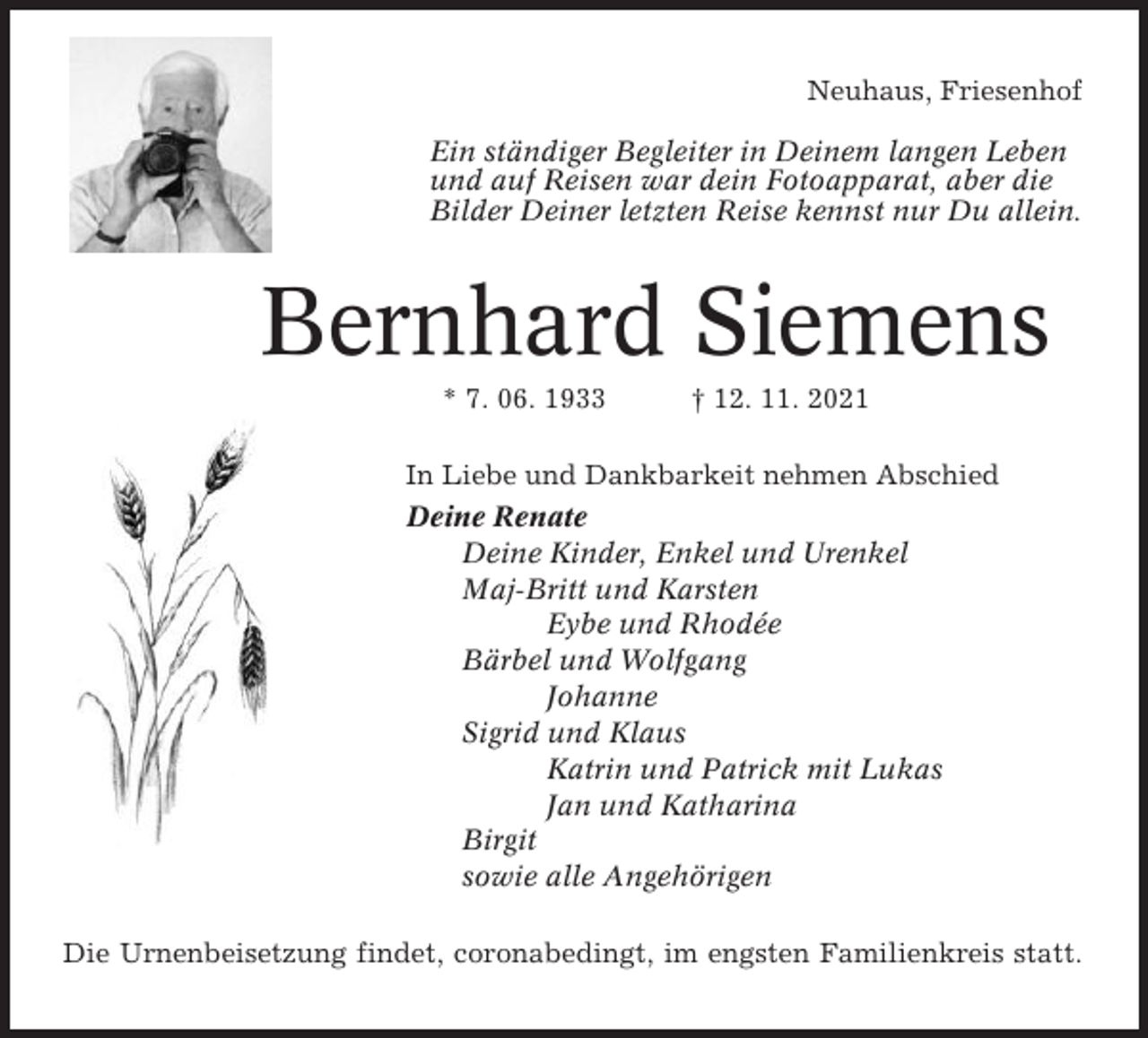 <p>Neuhaus, Friesenhof<br />Ein ständiger Begleiter in Deinem langen Leben<br />und auf Reisen war dein Fotoapparat, aber die<br />Bilder Deiner letzten Reise kennst nur Du allein.</p><p>Bernhard Siemens<br />* 7. 06. 1933</p><p>† 12. 11. 2021</p><p>In Liebe und Dankbarkeit nehmen Abschied<br />Deine Renate<br />Deine Kinder, Enkel und Urenkel<br />Maj-Britt und Karsten<br />Eybe und Rhodée<br />Bärbel und Wolfgang<br />Johanne<br />Sigrid und Klaus<br />Katrin und Patrick mit Lukas<br />Jan und Katharina<br />Birgit<br />sowie alle Angehörigen<br />Die Urnenbeisetzung findet, coronabedingt, im engsten Familienkreis statt.</p>