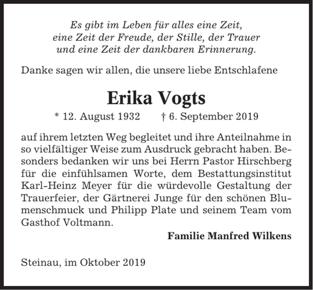 <p>Es gibt im Leben für alles eine Zeit,<br />eine Zeit der Freude, der Stille, der Trauer<br />und eine Zeit der dankbaren Erinnerung.<br />Danke sagen wir allen, die unsere liebe Entschlafene</p><p>Erika Vogts<br />* 12. August 1932</p><p>† 6. September 2019</p><p>auf ihrem letzten Weg begleitet und ihre Anteilnahme in<br />so vielfältiger Weise zum Ausdruck gebracht haben. Besonders bedanken wir uns bei Herrn Pastor Hirschberg<br />für die einfühlsamen Worte, dem Bestattungsinstitut<br />Karl-Heinz Meyer für die würdevolle Gestaltung der<br />Trauerfeier, der Gärtnerei Junge für den schönen Blumenschmuck und Philipp Plate und seinem Team vom<br />Gasthof Voltmann.<br />Familie Manfred Wilkens<br />Steinau, im Oktober 2019</p>